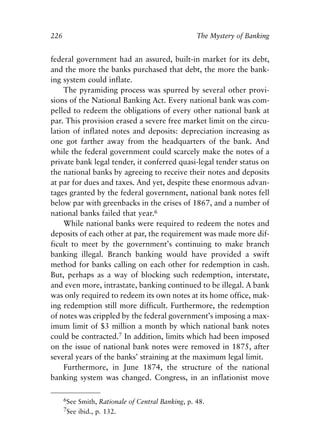 Chapter Fifteen.qxp    8/4/2008    11:38 AM   Page 226




            226                                                The Mystery of Banking


            federal government had an assured, built-in market for its debt,
            and the more the banks purchased that debt, the more the bank-
            ing system could inflate.
                 The pyramiding process was spurred by several other provi-
            sions of the National Banking Act. Every national bank was com-
            pelled to redeem the obligations of every other national bank at
            par. This provision erased a severe free market limit on the circu-
            lation of inflated notes and deposits: depreciation increasing as
            one got farther away from the headquarters of the bank. And
            while the federal government could scarcely make the notes of a
            private bank legal tender, it conferred quasi-legal tender status on
            the national banks by agreeing to receive their notes and deposits
            at par for dues and taxes. And yet, despite these enormous advan-
            tages granted by the federal government, national bank notes fell
            below par with greenbacks in the crises of 1867, and a number of
            national banks failed that year.6
                 While national banks were required to redeem the notes and
            deposits of each other at par, the requirement was made more dif-
            ficult to meet by the government’s continuing to make branch
            banking illegal. Branch banking would have provided a swift
            method for banks calling on each other for redemption in cash.
            But, perhaps as a way of blocking such redemption, interstate,
            and even more, intrastate, banking continued to be illegal. A bank
            was only required to redeem its own notes at its home office, mak-
            ing redemption still more difficult. Furthermore, the redemption
            of notes was crippled by the federal government’s imposing a max-
            imum limit of $3 million a month by which national bank notes
            could be contracted.7 In addition, limits which had been imposed
            on the issue of national bank notes were removed in 1875, after
            several years of the banks’ straining at the maximum legal limit.
                 Furthermore, in June 1874, the structure of the national
            banking system was changed. Congress, in an inflationist move

                  6See Smith, Rationale of Central Banking, p. 48.
                  7See ibid., p. 132.
 