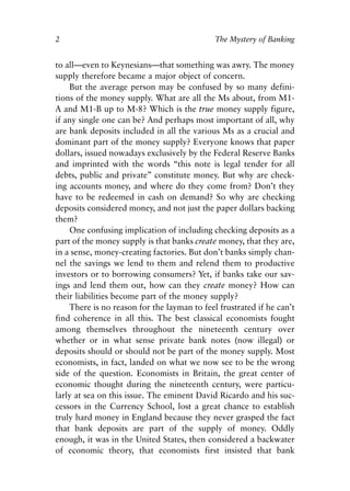 Chapter One.qxp   8/4/2008   11:37 AM   Page 2




            2                                            The Mystery of Banking


            to all—even to Keynesians—that something was awry. The money
            supply therefore became a major object of concern.
                But the average person may be confused by so many defini-
            tions of the money supply. What are all the Ms about, from M1-
            A and M1-B up to M-8? Which is the true money supply figure,
            if any single one can be? And perhaps most important of all, why
            are bank deposits included in all the various Ms as a crucial and
            dominant part of the money supply? Everyone knows that paper
            dollars, issued nowadays exclusively by the Federal Reserve Banks
            and imprinted with the words “this note is legal tender for all
            debts, public and private” constitute money. But why are check-
            ing accounts money, and where do they come from? Don’t they
            have to be redeemed in cash on demand? So why are checking
            deposits considered money, and not just the paper dollars backing
            them?
                One confusing implication of including checking deposits as a
            part of the money supply is that banks create money, that they are,
            in a sense, money-creating factories. But don’t banks simply chan-
            nel the savings we lend to them and relend them to productive
            investors or to borrowing consumers? Yet, if banks take our sav-
            ings and lend them out, how can they create money? How can
            their liabilities become part of the money supply?
                There is no reason for the layman to feel frustrated if he can’t
            find coherence in all this. The best classical economists fought
            among themselves throughout the nineteenth century over
            whether or in what sense private bank notes (now illegal) or
            deposits should or should not be part of the money supply. Most
            economists, in fact, landed on what we now see to be the wrong
            side of the question. Economists in Britain, the great center of
            economic thought during the nineteenth century, were particu-
            larly at sea on this issue. The eminent David Ricardo and his suc-
            cessors in the Currency School, lost a great chance to establish
            truly hard money in England because they never grasped the fact
            that bank deposits are part of the supply of money. Oddly
            enough, it was in the United States, then considered a backwater
            of economic theory, that economists first insisted that bank
 
