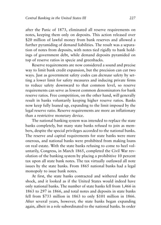 Chapter Fifteen.qxp   8/4/2008   11:38 AM   Page 227




            Central Banking in the United States III                        227


            after the Panic of 1873, eliminated all reserve requirements on
            notes, keeping them only on deposits. This action released over
            $20 million of lawful money from bank reserves and allowed a
            further pyramiding of demand liabilities. The result was a separa-
            tion of notes from deposits, with notes tied rigidly to bank hold-
            ings of government debt, while demand deposits pyramided on
            top of reserve ratios in specie and greenbacks.
                 Reserve requirements are now considered a sound and precise
            way to limit bank credit expansion, but the precision can cut two
            ways. Just as government safety codes can decrease safety by set-
            ting a lower limit for safety measures and inducing private firms
            to reduce safety downward to that common level, so reserve
            requirements can serve as lowest common denominators for bank
            reserve ratios. Free competition, on the other hand, will generally
            result in banks voluntarily keeping higher reserve ratios. Banks
            now keep fully loaned up, expanding to the limit imposed by the
            legal reserve ratio. Reserve requirements are more an inflationary
            than a restrictive monetary device.
                 The national banking system was intended to replace the state
            banks completely, but many state banks refused to join as mem-
            bers, despite the special privileges accorded to the national banks.
            The reserve and capital requirements for state banks were more
            onerous, and national banks were prohibited from making loans
            on real estate. With the state banks refusing to come to heel vol-
            untarily, Congress, in March 1865, completed the Civil War rev-
            olution of the banking system by placing a prohibitive 10 percent
            tax upon all state bank notes. The tax virtually outlawed all note
            issues by the state banks. From 1865 national banks had a legal
            monopoly to issue bank notes.
                 At first, the state banks contracted and withered under the
            shock, and it looked as if the United States would indeed have
            only national banks. The number of state banks fell from 1,466 in
            1863 to 297 in 1866, and total notes and deposits in state banks
            fell from $733 million in 1863 to only $101 million in 1866.
            After several years, however, the state banks began expanding
            again, albeit in a role subordinated to the national banks. In order
 