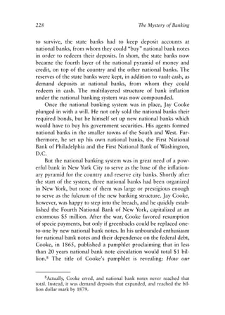 Chapter Fifteen.qxp   8/4/2008   11:38 AM    Page 228




            228                                              The Mystery of Banking


            to survive, the state banks had to keep deposit accounts at
            national banks, from whom they could “buy” national bank notes
            in order to redeem their deposits. In short, the state banks now
            became the fourth layer of the national pyramid of money and
            credit, on top of the country and the other national banks. The
            reserves of the state banks were kept, in addition to vault cash, as
            demand deposits at national banks, from whom they could
            redeem in cash. The multilayered structure of bank inflation
            under the national banking system was now compounded.
                Once the national banking system was in place, Jay Cooke
            plunged in with a will. He not only sold the national banks their
            required bonds, but he himself set up new national banks which
            would have to buy his government securities. His agents formed
            national banks in the smaller towns of the South and West. Fur-
            thermore, he set up his own national banks, the First National
            Bank of Philadelphia and the First National Bank of Washington,
            D.C.
                But the national banking system was in great need of a pow-
            erful bank in New York City to serve as the base of the inflation-
            ary pyramid for the country and reserve city banks. Shortly after
            the start of the system, three national banks had been organized
            in New York, but none of them was large or prestigious enough
            to serve as the fulcrum of the new banking structure. Jay Cooke,
            however, was happy to step into the breach, and he quickly estab-
            lished the Fourth National Bank of New York, capitalized at an
            enormous $5 million. After the war, Cooke favored resumption
            of specie payments, but only if greenbacks could be replaced one-
            to-one by new national bank notes. In his unbounded enthusiasm
            for national bank notes and their dependence on the federal debt,
            Cooke, in 1865, published a pamphlet proclaiming that in less
            than 20 years national bank note circulation would total $1 bil-
            lion.8 The title of Cooke’s pamphlet is revealing: How our


                 8Actually, Cooke erred, and national bank notes never reached that
            total. Instead, it was demand deposits that expanded, and reached the bil-
            lion dollar mark by 1879.
 