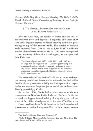 Chapter Fifteen.qxp     8/4/2008    11:38 AM    Page 229




            Central Banking in the United States III                                   229


            National Debt May Be a National Blessing. The Debt is Public
            Wealth, Political Union, Protection of Industry, Secure Basis for
            National Currency.9

                       2. THE NATIONAL BANKING ERA AND THE ORIGINS
                              OF THE FEDERAL RESERVE SYSTEM

                After the Civil War, the number of banks and the total of
            national bank notes and deposits all expanded and, after 1870,
            state banks began to expand as deposit creating institutions pyra-
            miding on top of the national banks. The number of national
            banks increased from 1,294 in 1865 to 1,968 in 1873, while the
            number of state banks rose from 349 to 1,330 in the same period.
                As a summary of the national banking era, we can agree with
            John Klein that
                      The financial panics of 1873, 1884, 1893, and 1907 were
                      in large part an outgrowth of . . . reserve pyramiding and
                      excessive deposit creation by reserve city and central reserve
                      city banks. These panics were triggered by the currency
                      drains that took place in periods of relative prosperity when
                      banks were loaned up.10

                The major effect of the Panic of 1873 was to cause bankrupt-
            cies among overinflated banks and in railroads that had ridden
            the tide of vast government subsidy and bank speculation. In par-
            ticular, we may note the poetic justice meted out to the extraor-
            dinarily powerful Jay Cooke.
                By the late 1860s, Cooke had acquired control of the new
            transcontinental Northern Pacific Railroad. Northern Pacific had
            received the biggest federal subsidy during the great railroad
            boom of the 1860s: a land grant of no less than 47 million acres.
                Cooke sold Northern Pacific bonds as he had learned to sell
            government securities: hiring pamphleteers, for example, to write


                9See Sharkey, Money, Class and Party, p. 247.
                10John J. Klein, Money and the Economy, 2nd ed. (New York: Har-
            court, Brace and World, 1970), pp. 145–46.
 