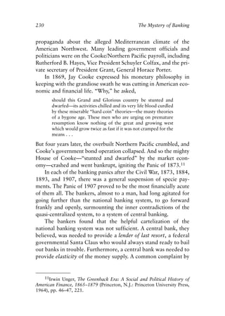 Chapter Fifteen.qxp     8/4/2008    11:38 AM    Page 230




            230                                                   The Mystery of Banking


            propaganda about the alleged Mediterranean climate of the
            American Northwest. Many leading government officials and
            politicians were on the Cooke/Northern Pacific payroll, including
            Rutherford B. Hayes, Vice President Schuyler Colfax, and the pri-
            vate secretary of President Grant, General Horace Porter.
                In 1869, Jay Cooke expressed his monetary philosophy in
            keeping with the grandiose swath he was cutting in American eco-
            nomic and financial life. “Why,” he asked,
                      should this Grand and Glorious country be stunted and
                      dwarfed—its activities chilled and its very life blood curdled
                      by these miserable “hard coin” theories—the musty theories
                      of a bygone age. These men who are urging on premature
                      resumption know nothing of the great and growing west
                      which would grow twice as fast if it was not cramped for the
                      means . . .

            But four years later, the overbuilt Northern Pacific crumbled, and
            Cooke’s government bond operation collapsed. And so the mighty
            House of Cooke—“stunted and dwarfed” by the market econ-
            omy—crashed and went bankrupt, igniting the Panic of 1873.11
                In each of the banking panics after the Civil War, 1873, 1884,
            1893, and 1907, there was a general suspension of specie pay-
            ments. The Panic of 1907 proved to be the most financially acute
            of them all. The bankers, almost to a man, had long agitated for
            going further than the national banking system, to go forward
            frankly and openly, surmounting the inner contradictions of the
            quasi-centralized system, to a system of central banking.
                The bankers found that the helpful cartelization of the
            national banking system was not sufficient. A central bank, they
            believed, was needed to provide a lender of last resort, a federal
            governmental Santa Claus who would always stand ready to bail
            out banks in trouble. Furthermore, a central bank was needed to
            provide elasticity of the money supply. A common complaint by


               11Irwin Unger, The Greenback Era: A Social and Political History of
            American Finance, 1865–1879 (Princeton, N.J.: Princeton University Press,
            1964), pp. 46–47, 221.
 