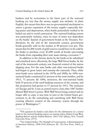 Chapter Fifteen.qxp   8/4/2008   11:38 AM    Page 231




            Central Banking in the United States III                             231


            bankers and by economists in the latter part of the national
            banking era was that the money supply was inelastic. In plain
            English, this meant that there was no governmental mechanism to
            assure a greater expansion of the money supply—especially dur-
            ing panics and depressions, when banks particularly wished to be
            bailed out and to avoid contraction. The national banking system
            was particularly inelastic, since its issue of notes was dependent
            on the banks’ deposit of government bonds at the Treasury. Fur-
            thermore, by the end of the nineteenth century, government
            bonds generally sold on the market at 40 percent over par. This
            meant that $1,400 worth of gold reserves would have to be sold by
            the banks to purchase every $1,000 worth of bonds—preventing
            the banks from expanding their note issues during a recession.12
                In addition to the chronic desire by the banks to be subsidized
            and cartelized more effectively, the large Wall Street banks, by the
            end of the nineteenth century, saw financial control of the nation
            slipping away. For the state banks and other non-national banks
            had begun to grow faster and outstrip the nationals. Thus, while
            most banks were national in the 1870s and 1880s, by 1896 non-
            national banks constituted 61 percent of the total number, and by
            1913, 71 percent. By 1896, moreover, the non-national banks
            held 54 percent of the total banking resources of the country, and
            this proportion had grown to 57 percent by 1913. The inclusion
            of Chicago and St. Louis as central reserve cities after 1887 further
            diluted Wall Street’s power. With Wall Street losing control and no
            longer able to cope, it was time to turn to the United States gov-
            ernment to do the centralizing and cartelizing with Wall Street
            exerting effective control of the monetary system through the
            power of Washington.13

                12On agitation by bankers and others for the substitution of a central
            bank for the national banking system, see among others, Robert Craig West,
            Banking Reform and the Federal Reserve, 1863–1923 (Ithaca, N.Y.: Cornell
            University Press, 1977).
                13See Gabriel Kolko, The Triumph of Conservatism: A Reinterpretation
            of American History, 1900–1916 (Glencoe, Ill.: The Free Press, 1963), p.
            140.
 