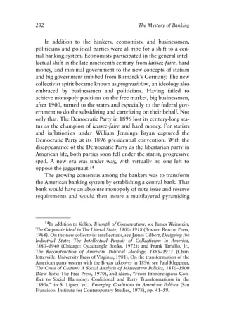 Chapter Fifteen.qxp    8/4/2008    11:38 AM   Page 232




            232                                                 The Mystery of Banking


                 In addition to the bankers, economists, and businessmen,
            politicians and political parties were all ripe for a shift to a cen-
            tral banking system. Economists participated in the general intel-
            lectual shift in the late nineteenth century from laissez-faire, hard
            money, and minimal government to the new concepts of statism
            and big government imbibed from Bismarck’s Germany. The new
            collectivist spirit became known as progressivism, an ideology also
            embraced by businessmen and politicians. Having failed to
            achieve monopoly positions on the free market, big businessmen,
            after 1900, turned to the states and especially to the federal gov-
            ernment to do the subsidizing and cartelizing on their behalf. Not
            only that: The Democratic Party in 1896 lost its century-long sta-
            tus as the champion of laissez-faire and hard money. For statists
            and inflationists under William Jennings Bryan captured the
            Democratic Party at its 1896 presidential convention. With the
            disappearance of the Democratic Party as the libertarian party in
            American life, both parties soon fell under the statist, progressive
            spell. A new era was under way, with virtually no one left to
            oppose the juggernaut.14
                 The growing consensus among the bankers was to transform
            the American banking system by establishing a central bank. That
            bank would have an absolute monopoly of note issue and reserve
            requirements and would then insure a multilayered pyramiding



                  14In addition to Kolko, Triumph of Conservatism, see James Weinstein,
            The Corporate Ideal in The Liberal State, 1900–1918 (Boston: Beacon Press,
            1968). On the new collectivist intellectuals, see James Gilbert, Designing the
            Industrial State: The Intellectual Pursuit of Collectivism in America,
            1880–1940 (Chicago: Quadrangle Books, 1972); and Frank Tariello, Jr.,
            The Reconstruction of American Political Ideology, 1865–1917 (Char-
            lottesville: University Press of Virginia, 1981). On the transformation of the
            American party system with the Bryan takeover in 1896, see Paul Kleppner,
            The Cross of Culture: A Social Analysis of Midwestern Politics, 1850–1900
            (New York: The Free Press, 1970), and idem., “From Ethnoreligious Con-
            flict to Social Harmony: Coalitional and Party Transformations in the
            1890s,” in S. Lipset, ed., Emerging Coalitions in American Politics (San
            Francisco: Institute for Contemporary Studies, 1978), pp. 41–59.
 