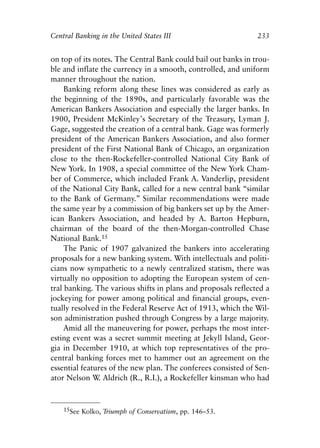 Chapter Fifteen.qxp   8/4/2008   11:38 AM   Page 233




            Central Banking in the United States III                       233


            on top of its notes. The Central Bank could bail out banks in trou-
            ble and inflate the currency in a smooth, controlled, and uniform
            manner throughout the nation.
                 Banking reform along these lines was considered as early as
            the beginning of the 1890s, and particularly favorable was the
            American Bankers Association and especially the larger banks. In
            1900, President McKinley’s Secretary of the Treasury, Lyman J.
            Gage, suggested the creation of a central bank. Gage was formerly
            president of the American Bankers Association, and also former
            president of the First National Bank of Chicago, an organization
            close to the then-Rockefeller-controlled National City Bank of
            New York. In 1908, a special committee of the New York Cham-
            ber of Commerce, which included Frank A. Vanderlip, president
            of the National City Bank, called for a new central bank “similar
            to the Bank of Germany.” Similar recommendations were made
            the same year by a commission of big bankers set up by the Amer-
            ican Bankers Association, and headed by A. Barton Hepburn,
            chairman of the board of the then-Morgan-controlled Chase
            National Bank.15
                 The Panic of 1907 galvanized the bankers into accelerating
            proposals for a new banking system. With intellectuals and politi-
            cians now sympathetic to a newly centralized statism, there was
            virtually no opposition to adopting the European system of cen-
            tral banking. The various shifts in plans and proposals reflected a
            jockeying for power among political and financial groups, even-
            tually resolved in the Federal Reserve Act of 1913, which the Wil-
            son administration pushed through Congress by a large majority.
                 Amid all the maneuvering for power, perhaps the most inter-
            esting event was a secret summit meeting at Jekyll Island, Geor-
            gia in December 1910, at which top representatives of the pro-
            central banking forces met to hammer out an agreement on the
            essential features of the new plan. The conferees consisted of Sen-
            ator Nelson W Aldrich (R., R.I.), a Rockefeller kinsman who had
                           .


                15See Kolko, Triumph of Conservatism, pp. 146–53.
 
