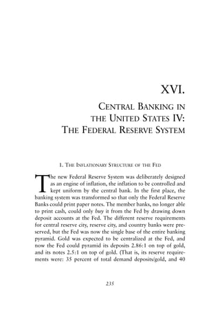 Chapter Sixteen.qxp   8/4/2008   11:38 AM   Page 235




                                                                    XVI.
                                     CENTRAL BANKING IN
                                    THE UNITED STATES IV:
                        THE       FEDERAL RESERVE SYSTEM


                       1. THE INFLATIONARY STRUCTURE     OF THE   FED



            T
                   he new Federal Reserve System was deliberately designed
                   as an engine of inflation, the inflation to be controlled and
                   kept uniform by the central bank. In the first place, the
            banking system was transformed so that only the Federal Reserve
            Banks could print paper notes. The member banks, no longer able
            to print cash, could only buy it from the Fed by drawing down
            deposit accounts at the Fed. The different reserve requirements
            for central reserve city, reserve city, and country banks were pre-
            served, but the Fed was now the single base of the entire banking
            pyramid. Gold was expected to be centralized at the Fed, and
            now the Fed could pyramid its deposits 2.86:1 on top of gold,
            and its notes 2.5:1 on top of gold. (That is, its reserve require-
            ments were: 35 percent of total demand deposits/gold, and 40



                                             235
 