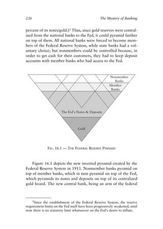 Chapter Sixteen.qxp   8/4/2008    11:38 AM   Page 236




            236                                               The Mystery of Banking


            percent of its notes/gold.)1 Thus, since gold reserves were central-
            ized from the national banks to the Fed, it could pyramid further
            on top of them. All national banks were forced to become mem-
            bers of the Federal Reserve System, while state banks had a vol-
            untary choice; but nonmembers could be controlled because, in
            order to get cash for their customers, they had to keep deposit
            accounts with member banks who had access to the Fed.




                          FIG. 16.1 — THE FEDERAL RESERVE PYRAMID



                Figure 16.1 depicts the new inverted pyramid created by the
            Federal Reserve System in 1913. Nonmember banks pyramid on
            top of member banks, which in turn pyramid on top of the Fed,
            which pyramids its notes and deposits on top of its centralized
            gold hoard. The new central bank, being an arm of the federal



                1Since the establishment of the Federal Reserve System, the reserve
            requirement limits on the Fed itself have been progressively weakened, until
            now there is no statutory limit whatsoever on the Fed’s desire to inflate.
 