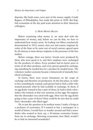 Chapter One.qxp   8/4/2008   11:37 AM   Page 3




            Money: Its Importance and Origins                                   3


            deposits, like bank notes, were part of the money supply. Condy
            Raguet, of Philadelphia, first made this point in 1820. But Eng-
            lish economists of the day paid scant attention to their American
            colleagues.

                                  2. HOW MONEY BEGINS

                Before examining what money is, we must deal with the
            importance of money, and, before we can do that, we have to
            understand how money arose. As Ludwig von Mises conclusively
            demonstrated in 1912, money does not and cannot originate by
            order of the State or by some sort of social contract agreed upon
            by all citizens; it must always originate in the processes of the free
            market.
                Before coinage, there was barter. Goods were produced by
            those who were good at it, and their surpluses were exchanged
            for the products of others. Every product had its barter price in
            terms of all other products, and every person gained by exchang-
            ing something he needed less for a product he needed more. The
            voluntary market economy became a latticework of mutually ben-
            eficial exchanges.
                In barter, there were severe limitations on the scope of
            exchange and therefore on production. In the first place, in order
            to buy something he wanted, each person had to find a seller who
            wanted precisely what he had available in exchange. In short, if
            an egg dealer wanted to buy a pair of shoes, he had to find a shoe-
            maker who wanted, at that very moment, to buy eggs. Yet suppose
            that the shoemaker was sated with eggs. How was the egg dealer
            going to buy a pair of shoes? How could he be sure that he could
            find a shoemaker who liked eggs?
                Or, to put the question in its starkest terms, I make a living as
            a professor of economics. If I wanted to buy a newspaper in a
            world of barter, I would have to wander around and find a news-
            dealer who wanted to hear, say, a 10-minute economics lecture
            from me in exchange. Knowing economists, how likely would I
            be to find an interested newsdealer?
 