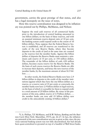 Chapter Sixteen.qxp     8/4/2008     11:38 AM    Page 237




            Central Banking in the United States IV                                      237


            government, carries the great prestige of that status, and also
            has a legal monopoly on the issue of notes.
                How this reserve centralization was designed to be inflation-
            ary was pointed out by Phillips, McManus, and Nelson:

                      Suppose the total cash reserves of all commercial banks
                      prior to the introduction of central banking amounted to
                      one billion dollars; on the basis of these reserves, and with
                      an assumed minimum reserve-deposit ratio of 10 per cent,
                      the banking system could expand credit to the extent of 10
                      billion dollars. Now, suppose that the Federal Reserve Sys-
                      tem is established, and all reserves are transferred to the
                      vaults of the new Reserve Banks, where they become
                      deposits to the credit of (and at the same time are counted
                      as the reserves for) the member banks. Against this billion
                      dollars of deposits the Reserve Banks must maintain a min-
                      imum cash reserve of 35 per cent, or 350 million dollars.
                      The remainder of the billion dollars of cash, 650 million
                      dollars, becomes excess reserve for the Reserve Banks. On
                      the basis of such excess reserves the Reserve Banks are able
                      to increase their deposits, and hence the new reserves of the
                      member banks, by the maximum amount of about $1.9 bil-
                      lion . . . .
                          In other words, the Federal Reserve Banks now have 2.9
                      billion dollars in deposits to the credit of the member insti-
                      tutions (against which they have the one billion dollars as a
                      reserve, or a reserve ratio of 35 per cent), or conversely, the
                      member banks now have 2.9 billion dollars in legal reserves,
                      on the basis of which it is possible for them to expand credit
                      to a total amount of 29 billion dollars. By virtue of the pos-
                      session of this new, added, reserve of 1.9 billion dollars . . .
                      the member banks can now add 19 billion dollars new
                      credit to the antecedently existing 10 billion dollars.2




                2C.A. Phillips, T.E McManus, and R.W Nelson, Banking and the Busi-
                                                    .
            ness Cycle (New York: Macmillan, 1937), pp. 26–27. In fact, the inflation-
            ary potential of the new centralization was not as great as this, since the pre-
            vious national banking system was not fully decentralized, but had already
            been quasi-centralized to pyramid on top of a handful of Wall Street banks.
 