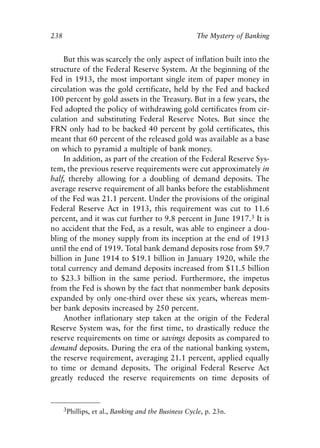 Chapter Sixteen.qxp     8/4/2008    11:38 AM    Page 238




            238                                                  The Mystery of Banking


                 But this was scarcely the only aspect of inflation built into the
            structure of the Federal Reserve System. At the beginning of the
            Fed in 1913, the most important single item of paper money in
            circulation was the gold certificate, held by the Fed and backed
            100 percent by gold assets in the Treasury. But in a few years, the
            Fed adopted the policy of withdrawing gold certificates from cir-
            culation and substituting Federal Reserve Notes. But since the
            FRN only had to be backed 40 percent by gold certificates, this
            meant that 60 percent of the released gold was available as a base
            on which to pyramid a multiple of bank money.
                 In addition, as part of the creation of the Federal Reserve Sys-
            tem, the previous reserve requirements were cut approximately in
            half, thereby allowing for a doubling of demand deposits. The
            average reserve requirement of all banks before the establishment
            of the Fed was 21.1 percent. Under the provisions of the original
            Federal Reserve Act in 1913, this requirement was cut to 11.6
            percent, and it was cut further to 9.8 percent in June 1917.3 It is
            no accident that the Fed, as a result, was able to engineer a dou-
            bling of the money supply from its inception at the end of 1913
            until the end of 1919. Total bank demand deposits rose from $9.7
            billion in June 1914 to $19.1 billion in January 1920, while the
            total currency and demand deposits increased from $11.5 billion
            to $23.3 billion in the same period. Furthermore, the impetus
            from the Fed is shown by the fact that nonmember bank deposits
            expanded by only one-third over these six years, whereas mem-
            ber bank deposits increased by 250 percent.
                 Another inflationary step taken at the origin of the Federal
            Reserve System was, for the first time, to drastically reduce the
            reserve requirements on time or savings deposits as compared to
            demand deposits. During the era of the national banking system,
            the reserve requirement, averaging 21.1 percent, applied equally
            to time or demand deposits. The original Federal Reserve Act
            greatly reduced the reserve requirements on time deposits of


                  3Phillips, et al., Banking and the Business Cycle, p. 23n.
 