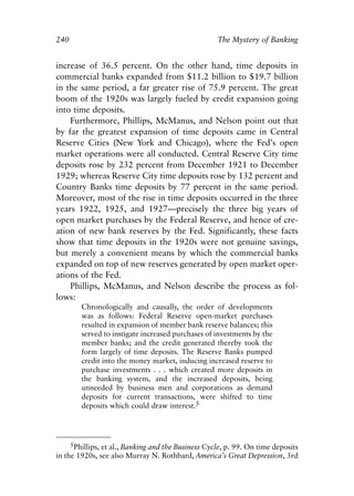 Chapter Sixteen.qxp     8/4/2008    11:38 AM    Page 240




            240                                                  The Mystery of Banking


            increase of 36.5 percent. On the other hand, time deposits in
            commercial banks expanded from $11.2 billion to $19.7 billion
            in the same period, a far greater rise of 75.9 percent. The great
            boom of the 1920s was largely fueled by credit expansion going
            into time deposits.
                Furthermore, Phillips, McManus, and Nelson point out that
            by far the greatest expansion of time deposits came in Central
            Reserve Cities (New York and Chicago), where the Fed’s open
            market operations were all conducted. Central Reserve City time
            deposits rose by 232 percent from December 1921 to December
            1929; whereas Reserve City time deposits rose by 132 percent and
            Country Banks time deposits by 77 percent in the same period.
            Moreover, most of the rise in time deposits occurred in the three
            years 1922, 1925, and 1927—precisely the three big years of
            open market purchases by the Federal Reserve, and hence of cre-
            ation of new bank reserves by the Fed. Significantly, these facts
            show that time deposits in the 1920s were not genuine savings,
            but merely a convenient means by which the commercial banks
            expanded on top of new reserves generated by open market oper-
            ations of the Fed.
                Phillips, McManus, and Nelson describe the process as fol-
            lows:
                      Chronologically and causally, the order of developments
                      was as follows: Federal Reserve open-market purchases
                      resulted in expansion of member bank reserve balances; this
                      served to instigate increased purchases of investments by the
                      member banks; and the credit generated thereby took the
                      form largely of time deposits. The Reserve Banks pumped
                      credit into the money market, inducing increased reserve to
                      purchase investments . . . which created more deposits in
                      the banking system, and the increased deposits, being
                      unneeded by business men and corporations as demand
                      deposits for current transactions, were shifted to time
                      deposits which could draw interest.5




                 5Phillips, et al., Banking and the Business Cycle, p. 99. On time deposits
            in the 1920s, see also Murray N. Rothbard, America’s Great Depression, 3rd
 