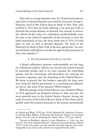 Chapter Sixteen.qxp   8/4/2008   11:38 AM    Page 241




            Central Banking in the United States IV                              241


                 That time or savings deposits were, for all practical purposes,
            equivalent to demand deposits was noted by Governor George L.
            Harrison, head of the Federal Reserve Bank of New York, who
            testified in 1931 that any bank suffering a run must pay both its
            demand and savings deposits on demand. Any attempt to enforce
            the official 30-day notice for redemption would probably cause
            the state or the federal Comptroller of the Currency to close the
            bank immediately. In fact, the heavy bank runs of 1931–33 took
            place in time as well as demand deposits. The head of the
            National City Bank of New York at the time agreed that “no com-
            mercial bank could afford to invoke the right to delay payment on
            these time deposits.”6

                         2. THE INFLATIONARY POLICIES      OF THE   FED

                A deeply inflationary structure understandably sets the stage
            for inflationary policies. Policies are enacted and carried forward
            by particular people, and so we must examine the controlling
            groups, and the motivations and procedures for carrying out
            monetary expansion after the launching of the Federal Reserve.
            We know in general that the bankers, especially the large ones,
            were using the federal government as a cartelizing and inflation-
            ary device. But what of the specifics? Which bankers?
                With the passage of the Federal Reserve Act, President Wilson
            in 1914 appointed one Benjamin Strong to what was then the
            most powerful post in the Federal Reserve System. Strong was
            made Governor of the Federal Reserve Bank of New York, and he
            quickly made this position dominant in the System, autocratically


            ed. (Sheed and Ward, 1974), pp. 92–94; Benjamin M. Anderson, Econom-
            ics and the Public Welfare: A Financial and Economic History of the United
            States, 1914–46, 2nd ed. (Indianapolis: Liberty Press, 1979), pp. 140–42.
                 6Quoted in Rothbard, America’s Great Depression, p. 316n. See also
            Lin Lin, “Are Time Deposits Money?” American Economic Review (March
            1937): 76–86. Lin points out that demand and time deposits were inter-
            changeable at par and in cash, and were so regarded by the public.
 