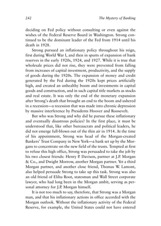 Chapter Sixteen.qxp   8/4/2008   11:38 AM   Page 242




            242                                          The Mystery of Banking


            deciding on Fed policy without consulting or even against the
            wishes of the Federal Reserve Board in Washington. Strong con-
            tinued to be the dominant leader of the Fed from 1914 until his
            death in 1928.
                 Strong pursued an inflationary policy throughout his reign,
            first during World War I, and then in spurts of expansion of bank
            reserves in the early 1920s, 1924, and 1927. While it is true that
            wholesale prices did not rise, they were prevented from falling
            from increases of capital investment, productivity, and the supply
            of goods during the 1920s. The expansion of money and credit
            generated by the Fed during the 1920s kept prices artificially
            high, and created an unhealthy boom and investments in capital
            goods and construction, and in such capital title markets as stocks
            and real estate. It was only the end of the monetary expansion
            after Strong’s death that brought an end to the boom and ushered
            in a recession—a recession that was made into chronic depression
            by massive interference by Presidents Hoover and Roosevelt.
                 But who was Strong and why did he pursue these inflationary
            and eventually disastrous policies? In the first place, it must be
            understood that, like other bureaucrats and political leaders, he
            did not emerge full-blown out of the thin air in 1914. At the time
            of his appointment, Strong was head of the Morgan-created
            Bankers’ Trust Company in New York—a bank set up by the Mor-
            gans to concentrate on the new field of the trusts. Tempted at first
            to refuse this high office, Strong was persuaded to take the job by
            his two closest friends: Henry P Davison, partner at J.P Morgan
                                               .                        .
            & Co., and Dwight Morrow, another Morgan partner. Yet a third
            Morgan partner, and another close friend, Thomas W Lamont, .
            also helped persuade Strong to take up this task. Strong was also
            an old friend of Elihu Root, statesman and Wall Street corporate
            lawyer, who had long been in the Morgan ambit, serving as per-
            sonal attorney for J.P Morgan himself.
                                   .
                 It is not too much to say, therefore, that Strong was a Morgan
            man, and that his inflationary actions in office accorded with the
            Morgan outlook. Without the inflationary activity of the Federal
            Reserve, for example, the United States could not have entered
 