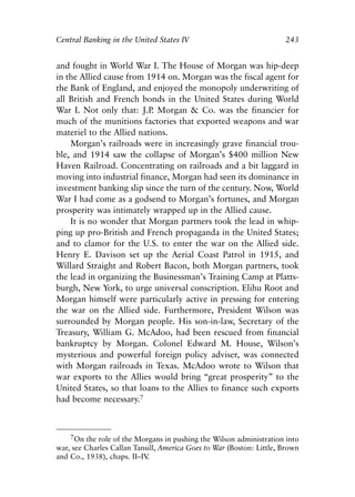Chapter Sixteen.qxp   8/4/2008   11:38 AM    Page 243




            Central Banking in the United States IV                               243


            and fought in World War I. The House of Morgan was hip-deep
            in the Allied cause from 1914 on. Morgan was the fiscal agent for
            the Bank of England, and enjoyed the monopoly underwriting of
            all British and French bonds in the United States during World
            War I. Not only that: J.P Morgan & Co. was the financier for
                                       .
            much of the munitions factories that exported weapons and war
            materiel to the Allied nations.
                Morgan’s railroads were in increasingly grave financial trou-
            ble, and 1914 saw the collapse of Morgan’s $400 million New
            Haven Railroad. Concentrating on railroads and a bit laggard in
            moving into industrial finance, Morgan had seen its dominance in
            investment banking slip since the turn of the century. Now, World
            War I had come as a godsend to Morgan’s fortunes, and Morgan
            prosperity was intimately wrapped up in the Allied cause.
                It is no wonder that Morgan partners took the lead in whip-
            ping up pro-British and French propaganda in the United States;
            and to clamor for the U.S. to enter the war on the Allied side.
            Henry E. Davison set up the Aerial Coast Patrol in 1915, and
            Willard Straight and Robert Bacon, both Morgan partners, took
            the lead in organizing the Businessman’s Training Camp at Platts-
            burgh, New York, to urge universal conscription. Elihu Root and
            Morgan himself were particularly active in pressing for entering
            the war on the Allied side. Furthermore, President Wilson was
            surrounded by Morgan people. His son-in-law, Secretary of the
            Treasury, William G. McAdoo, had been rescued from financial
            bankruptcy by Morgan. Colonel Edward M. House, Wilson’s
            mysterious and powerful foreign policy adviser, was connected
            with Morgan railroads in Texas. McAdoo wrote to Wilson that
            war exports to the Allies would bring “great prosperity” to the
            United States, so that loans to the Allies to finance such exports
            had become necessary.7



                7On the role of the Morgans in pushing the Wilson administration into
            war, see Charles Callan Tansill, America Goes to War (Boston: Little, Brown
            and Co., 1938), chaps. II–IV.
 