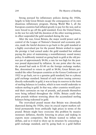 Chapter Sixteen.qxp   8/4/2008   11:38 AM   Page 244




            244                                          The Mystery of Banking


                Strong pursued his inflationary policies during the 1920s,
            largely to help Great Britain escape the consequences of its own
            disastrous inflationary program. During World War I, all the
            European countries had inflated greatly to pay for the war, and so
            were forced to go off the gold standard. Even the United States,
            in the war for only half the duration of the other warring powers,
            in effect suspended the gold standard during the war.
                After the war, Great Britain, the major world power and in
            control of the League of Nations’s financial and economic poli-
            cies, made the fateful decision to go back to the gold standard at
            a highly overvalued par for the pound. Britain wished to regain
            the prestige it had earned under the gold standard but without
            paying the price of maintaining a noninflationary sound money
            policy. It stubbornly insisted on going back to gold at the old pre-
            war par of approximately $4.86, a rate far too high for the post-
            war pound depreciated by inflation. At one point after the war,
            the pound had sunk to $3.40 on the foreign exchange market.
            But, determined to return to gold at $4.86, Great Britain per-
            suaded the other European countries at the Genoa Conference of
            1922 to go back, not to a genuine gold standard, but to a phony
            gold exchange standard. Instead of each nation issuing currency
            directly redeemable in gold, it was to keep its reserves in the form
            of sterling balances in London, which in turn would undertake to
            redeem sterling in gold. In that way, other countries would pyra-
            mid their currencies on top of pounds, and pounds themselves
            were being inflated throughout the 1920s. Britain could then
            print pounds without worrying about the accumulated sterling
            balances being redeemed in gold.
                The overvalued pound meant that Britain was chronically
            depressed during the 1920s, since its crucial export markets suf-
            fered permanently from artificially high prices in terms of the
            pound. Britain might have overcome this problem by massive
            monetary deflation, thereby lowering its prices and making its
            exports more competitive. But Britain wanted to inflate not
            deflate, and so it tried to shore up its structure by concocting a
            gold exchange standard, and by going back to a gold bullion
 