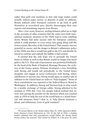 Chapter Sixteen.qxp   8/4/2008   11:38 AM    Page 245




            Central Banking in the United States IV                              245


            rather than gold coin standard, so that only large traders could
            actually redeem paper money or deposits in gold. In addition,
            Britain induced other European countries to go back to gold
            themselves at overvalued pars, thereby discouraging their own
            exports and stimulating imports from Britain.
                After a few years, however, sterling balances piled up so high
            in the accounts of other countries that the entire jerry-built inter-
            national monetary structure of the 1920s had to come tumbling
            down. Britain had some success with the European countries,
            which it could pressure or even coerce into going along with the
            Genoa system. But what of the United States? That country was too
            powerful to coerce, and the danger to Britain’s inflationary policy
            of the 1920s was that it would lose gold to the U.S. and thereby be
            forced to contract and explode the bubble it had created.
                It seemed that the only hope was to persuade the United
            States to inflate as well so that Britain would no longer lose much
            gold to the U.S. That task of persuasion was performed brilliantly
            by the head of the Bank of England, Montagu Norman, the archi-
            tect of the Genoa system. Norman developed a close friendship
            with Strong and would sail periodically to the United States
            incognito and engage in secret conferences with Strong, where
            unbeknown to anyone else, Strong would agree to another jolt of
            inflation in the United States in order to “help England.” None of
            these consultations was reported to the Federal Reserve Board in
            Washington. In addition, Strong and Norman kept in close touch
            by a weekly exchange of foreign cables. Strong admitted to his
            assistant in 1928 that “very few people indeed realized that we
            were now paying the penalty for the decision which was reached
            early in 1924 to help the rest of the world back to a sound finan-
            cial and monetary basis”—that is, to help Britain maintain a
            phony and inflationary form of gold standard.8


                8O. Ernest Moore to Sir Arthur Salter, May 25, 1928. Quoted in Roth-
            bard, America’s Great Depression, p. 143. In the fall of 1926, a leading
            banker admitted that bad consequences would follow the Strong cheap
            money policy, but asserted “that cannot be helped. It is the price we must
 