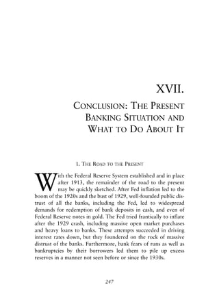 Chapter Seventeen.qxp   8/4/2008   11:38 AM   Page 247




                                                                  XVII.
                             CONCLUSION: THE PRESENT
                               BANKING SITUATION AND
                               WHAT TO DO ABOUT IT


                              1. THE ROAD     TO THE   PRESENT



            W
                       ith the Federal Reserve System established and in place
                       after 1913, the remainder of the road to the present
                       may be quickly sketched. After Fed inflation led to the
            boom of the 1920s and the bust of 1929, well-founded public dis-
            trust of all the banks, including the Fed, led to widespread
            demands for redemption of bank deposits in cash, and even of
            Federal Reserve notes in gold. The Fed tried frantically to inflate
            after the 1929 crash, including massive open market purchases
            and heavy loans to banks. These attempts succeeded in driving
            interest rates down, but they foundered on the rock of massive
            distrust of the banks. Furthermore, bank fears of runs as well as
            bankruptcies by their borrowers led them to pile up excess
            reserves in a manner not seen before or since the 1930s.



                                              247
 