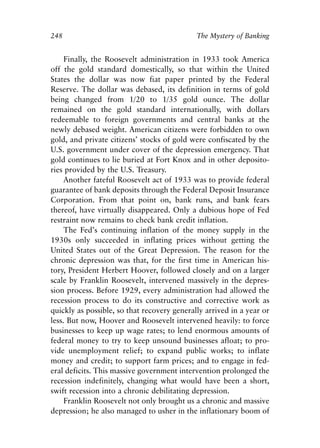Chapter Seventeen.qxp   8/4/2008   11:38 AM   Page 248




            248                                          The Mystery of Banking


                 Finally, the Roosevelt administration in 1933 took America
            off the gold standard domestically, so that within the United
            States the dollar was now fiat paper printed by the Federal
            Reserve. The dollar was debased, its definition in terms of gold
            being changed from 1/20 to 1/35 gold ounce. The dollar
            remained on the gold standard internationally, with dollars
            redeemable to foreign governments and central banks at the
            newly debased weight. American citizens were forbidden to own
            gold, and private citizens’ stocks of gold were confiscated by the
            U.S. government under cover of the depression emergency. That
            gold continues to lie buried at Fort Knox and in other deposito-
            ries provided by the U.S. Treasury.
                 Another fateful Roosevelt act of 1933 was to provide federal
            guarantee of bank deposits through the Federal Deposit Insurance
            Corporation. From that point on, bank runs, and bank fears
            thereof, have virtually disappeared. Only a dubious hope of Fed
            restraint now remains to check bank credit inflation.
                 The Fed’s continuing inflation of the money supply in the
            1930s only succeeded in inflating prices without getting the
            United States out of the Great Depression. The reason for the
            chronic depression was that, for the first time in American his-
            tory, President Herbert Hoover, followed closely and on a larger
            scale by Franklin Roosevelt, intervened massively in the depres-
            sion process. Before 1929, every administration had allowed the
            recession process to do its constructive and corrective work as
            quickly as possible, so that recovery generally arrived in a year or
            less. But now, Hoover and Roosevelt intervened heavily: to force
            businesses to keep up wage rates; to lend enormous amounts of
            federal money to try to keep unsound businesses afloat; to pro-
            vide unemployment relief; to expand public works; to inflate
            money and credit; to support farm prices; and to engage in fed-
            eral deficits. This massive government intervention prolonged the
            recession indefinitely, changing what would have been a short,
            swift recession into a chronic debilitating depression.
                 Franklin Roosevelt not only brought us a chronic and massive
            depression; he also managed to usher in the inflationary boom of
 