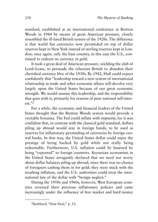 Chapter Seventeen.qxp    8/4/2008   11:38 AM      Page 250




            250                                              The Mystery of Banking


            standard, established at an international conference at Bretton
            Woods in 1944 by means of great American pressure, closely
            resembled the ill-fated British system of the 1920s. The difference
            is that world fiat currencies now pyramided on top of dollar
            reserves kept in New York instead of sterling reserves kept in Lon-
            don; once again, only the base country, in this case the U.S., con-
            tinued to redeem its currency in gold.
                It took a great deal of American pressure, wielding the club of
            Lend–Lease, to persuade the reluctant British to abandon their
            cherished currency bloc of the 1930s. By 1942, Hull could expect
            confidently that “leadership toward a new system of international
            relationship in trade and other economic affairs will devolve very
            largely upon the United States because of our great economic
            strength. We would assume this leadership, and the responsibility
            that goes with it, primarily for reasons of pure national self-inter-
            est.”2
                For a while, the economic and financial leaders of the United
            States thought that the Bretton Woods system would provide a
            veritable bonanza. The Fed could inflate with impunity, for it was
            confident that, in contrast with the classical gold standard, dollars
            piling up abroad would stay in foreign hands, to be used as
            reserves for inflationary pyramiding of currencies by foreign cen-
            tral banks. In that way, the United States dollar could enjoy the
            prestige of being backed by gold while not really being
            redeemable. Furthermore, U.S. inflation could be lessened by
            being “exported” to foreign countries. Keynesian economists in
            the United States arrogantly declared that we need not worry
            about dollar balances piling up abroad, since there was no chance
            of foreigners cashing them in for gold; they were stuck with the
            resulting inflation, and the U.S. authorities could treat the inter-
            national fate of the dollar with “benign neglect.”
                During the 1950s and 1960s, however, West European coun-
            tries reversed their previous inflationary policies and came
            increasingly under the influence of free market and hard money

                  2Rothbard, “New Deal,” p. 52.
 