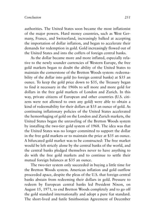 Chapter Seventeen.qxp    8/4/2008   11:38 AM   Page 251




            Conclusion                                                     251


            authorities. The United States soon became the most inflationist
            of the major powers. Hard money countries, such as West Ger-
            many, France, and Switzerland, increasingly balked at accepting
            the importation of dollar inflation, and began to accelerate their
            demands for redemption in gold. Gold increasingly flowed out of
            the United States and into the coffers of foreign central banks.
                 As the dollar became more and more inflated, especially rela-
            tive to the newly sounder currencies of Western Europe, the free
            gold markets began to doubt the ability of the United States to
            maintain the cornerstone of the Bretton Woods system: redeema-
            bility of the dollar into gold (to foreign central banks) at $35 an
            ounce. To keep the gold price down to $35, the Treasury began
            to find it necessary in the 1960s to sell more and more gold for
            dollars in the free gold markets of London and Zurich. In this
            way, private citizens of European and other countries (U.S. citi-
            zens were not allowed to own any gold) were able to obtain a
            kind of redeemability for their dollars at $35 an ounce of gold. As
            continuing inflationary policies of the United States accelerated
            the hemorrhaging of gold on the London and Zurich markets, the
            United States began the unraveling of the Bretton Woods system
            by installing the two-tier gold system of 1968. The idea was that
            the United States was no longer committed to support the dollar
            in the free gold markets or to maintain the price at $35 an ounce.
            A bifurcated gold market was to be constructed: The free market
            would be left strictly alone by the central banks of the world, and
            the central banks pledged themselves never to have anything to
            do with the free gold markets and to continue to settle their
            mutual foreign balances at $35 an ounce.
                 The two-tier system only succeeded in buying a little time for
            the Bretton Woods system. American inflation and gold outflow
            proceeded apace, despite the pleas of the U.S. that foreign central
            banks abstain from redeeming their dollars in gold. Pressure to
            redeem by European central banks led President Nixon, on
            August 15, 1971, to end Bretton Woods completely and to go off
            the gold standard internationally and adopt a pure fiat standard.
            The short-lived and futile Smithsonian Agreement of December
 
