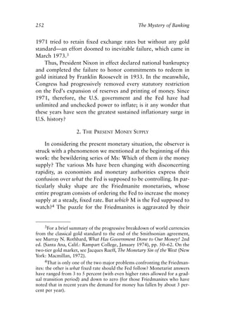 Chapter Seventeen.qxp    8/4/2008    11:38 AM   Page 252




            252                                               The Mystery of Banking


            1971 tried to retain fixed exchange rates but without any gold
            standard—an effort doomed to inevitable failure, which came in
            March 1973.3
                Thus, President Nixon in effect declared national bankruptcy
            and completed the failure to honor commitments to redeem in
            gold initiated by Franklin Roosevelt in 1933. In the meanwhile,
            Congress had progressively removed every statutory restriction
            on the Fed’s expansion of reserves and printing of money. Since
            1971, therefore, the U.S. government and the Fed have had
            unlimited and unchecked power to inflate; is it any wonder that
            these years have seen the greatest sustained inflationary surge in
            U.S. history?

                                 2. THE PRESENT MONEY SUPPLY

                In considering the present monetary situation, the observer is
            struck with a phenomenon we mentioned at the beginning of this
            work: the bewildering series of Ms: Which of them is the money
            supply? The various Ms have been changing with disconcerting
            rapidity, as economists and monetary authorities express their
            confusion over what the Fed is supposed to be controlling. In par-
            ticularly shaky shape are the Friedmanite monetarists, whose
            entire program consists of ordering the Fed to increase the money
            supply at a steady, fixed rate. But which M is the Fed supposed to
            watch?4 The puzzle for the Friedmanites is aggravated by their


                  3For a brief summary of the progressive breakdown of world currencies
            from the classical gold standard to the end of the Smithsonian agreement,
            see Murray N. Rothbard, What Has Government Done to Our Money? 2nd
            ed. (Santa Ana, Calif.: Rampart College, January 1974), pp. 50–62. On the
            two-tier gold market, see Jacques Rueff, The Monetary Sin of the West (New
            York: Macmillan, 1972).
                 4That is only one of the two major problems confronting the Friedman-
            ites: the other is what fixed rate should the Fed follow? Monetarist answers
            have ranged from 3 to 5 percent (with even higher rates allowed for a grad-
            ual transition period) and down to zero (for those Friedmanites who have
            noted that in recent years the demand for money has fallen by about 3 per-
            cent per year).
 