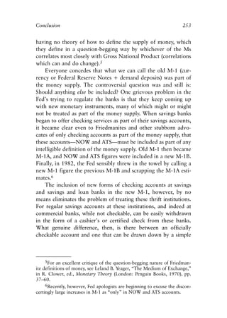 Chapter Seventeen.qxp    8/4/2008   11:38 AM   Page 253




            Conclusion                                                            253


            having no theory of how to define the supply of money, which
            they define in a question-begging way by whichever of the Ms
            correlates most closely with Gross National Product (correlations
            which can and do change).5
                Everyone concedes that what we can call the old M-1 (cur-
            rency or Federal Reserve Notes + demand deposits) was part of
            the money supply. The controversial question was and still is:
            Should anything else be included? One grievous problem in the
            Fed’s trying to regulate the banks is that they keep coming up
            with new monetary instruments, many of which might or might
            not be treated as part of the money supply. When savings banks
            began to offer checking services as part of their savings accounts,
            it became clear even to Friedmanites and other stubborn advo-
            cates of only checking accounts as part of the money supply, that
            these accounts—NOW and ATS—must be included as part of any
            intelligible definition of the money supply. Old M-1 then became
            M-1A, and NOW and ATS figures were included in a new M-1B.
            Finally, in 1982, the Fed sensibly threw in the towel by calling a
            new M-1 figure the previous M-1B and scrapping the M-1A esti-
            mates.6
                The inclusion of new forms of checking accounts at savings
            and savings and loan banks in the new M-1, however, by no
            means eliminates the problem of treating these thrift institutions.
            For regular savings accounts at these institutions, and indeed at
            commercial banks, while not checkable, can be easily withdrawn
            in the form of a cashier’s or certified check from these banks.
            What genuine difference, then, is there between an officially
            checkable account and one that can be drawn down by a simple



                 5For an excellent critique of the question-begging nature of Friedman-
            ite definitions of money, see Leland B. Yeager, “The Medium of Exchange,”
            in R. Clower, ed., Monetary Theory (London: Penguin Books, 1970), pp.
            37–60.
                 6Recently, however, Fed apologists are beginning to excuse the discon-
            certingly large increases in M-1 as “only” in NOW and ATS accounts.
 
