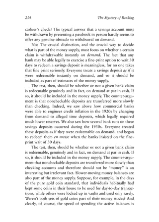Chapter Seventeen.qxp   8/4/2008   11:38 AM   Page 254




            254                                           The Mystery of Banking


            cashier’s check? The typical answer that a savings account must
            be withdrawn by presenting a passbook in person hardly seems to
            offer any genuine obstacle to withdrawal on demand.
                 No: The crucial distinction, and the crucial way to decide
            what is part of the money supply, must focus on whether a certain
            claim is withdrawable instantly on demand. The fact that any
            bank may be able legally to exercise a fine-print option to wait 30
            days to redeem a savings deposit is meaningless, for no one takes
            that fine print seriously. Everyone treats a savings deposit as if it
            were redeemable instantly on demand, and so it should be
            included as part of estimates of the money supply.
                 The test, then, should be whether or not a given bank claim
            is redeemable genuinely and in fact, on demand at par in cash. If
            so, it should be included in the money supply. The counter-argu-
            ment is that noncheckable deposits are transferred more slowly
            than checking. Indeed, we saw above how commercial banks
            were able to engineer credit inflation in the 1920s by changing
            from demand to alleged time deposits, which legally required
            much lower reserves. We also saw how several bank runs on these
            savings deposits occurred during the 1930s. Everyone treated
            these deposits as if they were redeemable on demand, and began
            to redeem them en masse when the banks insisted on the fine-
            print wait of 30 days.
                 The test, then, should be whether or not a given bank claim
            is redeemable, genuinely and in fact, on demand at par in cash. If
            so, it should be included in the money supply. The counter-argu-
            ment that noncheckable deposits are transferred more slowly than
            checking accounts and therefore should not be “money” is an
            interesting but irrelevant fact. Slower-moving money balances are
            also part of the money supply. Suppose, for example, in the days
            of the pure gold coin standard, that individuals habitually had
            kept some coins in their house to be used for day-to-day transac-
            tions, while others were locked up in vaults and used only rarely.
            Weren’t both sets of gold coins part of their money stocks? And
            clearly, of course, the speed of spending the active balances is
 
