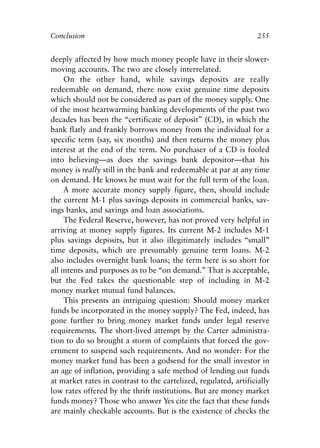 Chapter Seventeen.qxp    8/4/2008   11:38 AM   Page 255




            Conclusion                                                        255


            deeply affected by how much money people have in their slower-
            moving accounts. The two are closely interrelated.
                 On the other hand, while savings deposits are really
            redeemable on demand, there now exist genuine time deposits
            which should not be considered as part of the money supply. One
            of the most heartwarming banking developments of the past two
            decades has been the “certificate of deposit” (CD), in which the
            bank flatly and frankly borrows money from the individual for a
            specific term (say, six months) and then returns the money plus
            interest at the end of the term. No purchaser of a CD is fooled
            into believing—as does the savings bank depositor—that his
            money is really still in the bank and redeemable at par at any time
            on demand. He knows he must wait for the full term of the loan.
                 A more accurate money supply figure, then, should include
            the current M-1 plus savings deposits in commercial banks, sav-
            ings banks, and savings and loan associations.
                 The Federal Reserve, however, has not proved very helpful in
            arriving at money supply figures. Its current M-2 includes M-1
            plus savings deposits, but it also illegitimately includes “small”
            time deposits, which are presumably genuine term loans. M-2
            also includes overnight bank loans; the term here is so short for
            all intents and purposes as to be “on demand.” That is acceptable,
            but the Fed takes the questionable step of including in M-2
            money market mutual fund balances.
                 This presents an intriguing question: Should money market
            funds be incorporated in the money supply? The Fed, indeed, has
            gone further to bring money market funds under legal reserve
            requirements. The short-lived attempt by the Carter administra-
            tion to do so brought a storm of complaints that forced the gov-
            ernment to suspend such requirements. And no wonder: For the
            money market fund has been a godsend for the small investor in
            an age of inflation, providing a safe method of lending out funds
            at market rates in contrast to the cartelized, regulated, artificially
            low rates offered by the thrift institutions. But are money market
            funds money? Those who answer Yes cite the fact that these funds
            are mainly checkable accounts. But is the existence of checks the
 