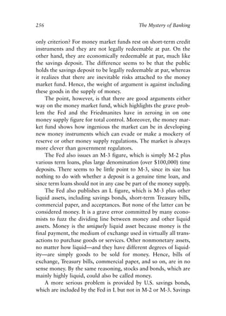 Chapter Seventeen.qxp   8/4/2008   11:38 AM   Page 256




            256                                          The Mystery of Banking


            only criterion? For money market funds rest on short-term credit
            instruments and they are not legally redeemable at par. On the
            other hand, they are economically redeemable at par, much like
            the savings deposit. The difference seems to be that the public
            holds the savings deposit to be legally redeemable at par, whereas
            it realizes that there are inevitable risks attached to the money
            market fund. Hence, the weight of argument is against including
            these goods in the supply of money.
                The point, however, is that there are good arguments either
            way on the money market fund, which highlights the grave prob-
            lem the Fed and the Friedmanites have in zeroing in on one
            money supply figure for total control. Moreover, the money mar-
            ket fund shows how ingenious the market can be in developing
            new money instruments which can evade or make a mockery of
            reserve or other money supply regulations. The market is always
            more clever than government regulators.
                The Fed also issues an M-3 figure, which is simply M-2 plus
            various term loans, plus large denomination (over $100,000) time
            deposits. There seems to be little point to M-3, since its size has
            nothing to do with whether a deposit is a genuine time loan, and
            since term loans should not in any case be part of the money supply.
                The Fed also publishes an L figure, which is M-3 plus other
            liquid assets, including savings bonds, short-term Treasury bills,
            commercial paper, and acceptances. But none of the latter can be
            considered money. It is a grave error committed by many econo-
            mists to fuzz the dividing line between money and other liquid
            assets. Money is the uniquely liquid asset because money is the
            final payment, the medium of exchange used in virtually all trans-
            actions to purchase goods or services. Other nonmonetary assets,
            no matter how liquid—and they have different degrees of liquid-
            ity—are simply goods to be sold for money. Hence, bills of
            exchange, Treasury bills, commercial paper, and so on, are in no
            sense money. By the same reasoning, stocks and bonds, which are
            mainly highly liquid, could also be called money.
                A more serious problem is provided by U.S. savings bonds,
            which are included by the Fed in L but not in M-2 or M-3. Savings
 
