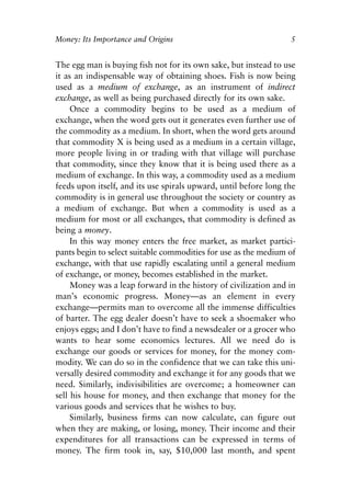 Chapter One.qxp   8/4/2008   11:37 AM   Page 5




            Money: Its Importance and Origins                                 5


            The egg man is buying fish not for its own sake, but instead to use
            it as an indispensable way of obtaining shoes. Fish is now being
            used as a medium of exchange, as an instrument of indirect
            exchange, as well as being purchased directly for its own sake.
                 Once a commodity begins to be used as a medium of
            exchange, when the word gets out it generates even further use of
            the commodity as a medium. In short, when the word gets around
            that commodity X is being used as a medium in a certain village,
            more people living in or trading with that village will purchase
            that commodity, since they know that it is being used there as a
            medium of exchange. In this way, a commodity used as a medium
            feeds upon itself, and its use spirals upward, until before long the
            commodity is in general use throughout the society or country as
            a medium of exchange. But when a commodity is used as a
            medium for most or all exchanges, that commodity is defined as
            being a money.
                 In this way money enters the free market, as market partici-
            pants begin to select suitable commodities for use as the medium of
            exchange, with that use rapidly escalating until a general medium
            of exchange, or money, becomes established in the market.
                 Money was a leap forward in the history of civilization and in
            man’s economic progress. Money—as an element in every
            exchange—permits man to overcome all the immense difficulties
            of barter. The egg dealer doesn’t have to seek a shoemaker who
            enjoys eggs; and I don’t have to find a newsdealer or a grocer who
            wants to hear some economics lectures. All we need do is
            exchange our goods or services for money, for the money com-
            modity. We can do so in the confidence that we can take this uni-
            versally desired commodity and exchange it for any goods that we
            need. Similarly, indivisibilities are overcome; a homeowner can
            sell his house for money, and then exchange that money for the
            various goods and services that he wishes to buy.
                 Similarly, business firms can now calculate, can figure out
            when they are making, or losing, money. Their income and their
            expenditures for all transactions can be expressed in terms of
            money. The firm took in, say, $10,000 last month, and spent
 