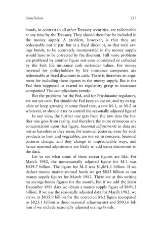 Chapter Seventeen.qxp    8/4/2008   11:38 AM   Page 257




            Conclusion                                                       257


            bonds, in contrast to all other Treasury securities, are redeemable
            at any time by the Treasury. They should therefore be included in
            the money supply. A problem, however, is that they are
            redeemable not at par, but at a fixed discount, so that total sav-
            ings bonds, to be accurately incorporated in the money supply
            would have to be corrected by the discount. Still more problems
            are proffered by another figure not even considered or collected
            by the Fed: life insurance cash surrender values. For money
            invested for policyholders by life insurance companies are
            redeemable at fixed discounts in cash. There is therefore an argu-
            ment for including these figures in the money supply. But is the
            Fed then supposed to extend its regulatory grasp to insurance
            companies? The complications ramify.
                 But the problems for the Fed, and for Friedmanite regulators,
            are not yet over. For should the Fed keep an eye on, and try to reg-
            ulate or keep growing at some fixed rate, a raw M-1, or M-2 or
            whatever, or should it try to control the seasonally adjusted figure?
                 In our view, the further one gets from the raw data the fur-
            ther one goes from reality, and therefore the more erroneous any
            concentration upon that figure. Seasonal adjustments in data are
            not as harmless as they seem, for seasonal patterns, even for such
            products as fruit and vegetables, are not set in concrete. Seasonal
            patterns change, and they change in unpredictable ways, and
            hence seasonal adjustments are likely to add extra distortions to
            the data.
                 Let us see what some of these recent figures are like. For
            March 1982, the nonseasonally adjusted figure for M-1 was
            $439.7 billion. The figure for M-2 was $1,861.1 billion. If we
            deduct money market mutual funds we get $823 billion as our
            money supply figures for March 1982. There are at this writing
            no savings bonds figures for the month, but if we add the latest
            December 1981 data we obtain a money supply figure of $891.2
            billion. If we use the seasonally adjusted data for March 1982, we
            arrive at $835.9 billion for the corrected M-2 figure (compared
            to $823.1 billion without seasonal adjustments) and $903.6 bil-
            lion if we include seasonally adjusted savings bonds.
 