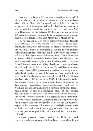 Chapter Seventeen.qxp   8/4/2008   11:38 AM   Page 258




            258                                          The Mystery of Banking


                 How well the Reagan Fed has been doing depends on which
            of these Ms or their possible variations we wish to use. From
            March 1981 to March 1982, seasonally adjusted, M-1 increased at
            an annual rate of 5.5 percent, well within Friedmanite parameters,
            but the month-to-month figures were highly erratic, with M-1
            from December 1981 to February 1982 rising at an annual rate of
            8.7 percent. Seasonally adjusted M-2, however, rose at a whop-
            ping 9.6 percent rate for the year March 1981–March 1982.
                 The numerous problems of new bank instruments and how to
            classify them, as well as the multifarious Ms, have led some econ-
            omists, including some monetarists, to argue quite sensibly that
            the Fed should spend its time trying to control its own liabilities
            rather than worrying so much about the activities of the commer-
            cial banks. But again, more difficulties arise. Which of its own
            actions or liabilities should the Fed try to control? The Friedman-
            ite favorite is the monetary base: Fed liabilities, which consist of
            Federal Reserve notes outstanding plus demand deposits of com-
            mercial banks at the Fed. It is true that Federal Reserve actions,
            such as purchasing U.S. government securities, or lending reserves
            to banks, determine the size of the monetary base, which, by the
            way, rose by the alarmingly large annual rate of 9.4 percent from
            mid-November 1981 to mid-April 1982. But the problem is that
            the monetary base is not a homogeneous figure: It contains two
            determinants (Federal Reserve notes outstanding + bank reserves)
            which can and do habitually move in opposite directions. Thus, if
            people decide to cash in a substantial chunk of their demand
            deposits, FRN in circulation will increase while bank reserves at
            the Fed will contract. Looking at the aggregate figure of the mon-
            etary base cloaks significant changes in the banking picture. For
            the monetary base may remain the same, but the contractionist
            impact on bank reserves will soon cause a multiple contraction in
            bank deposits and hence in the supply of money. And the con-
            verse happens when people deposit more cash into the commer-
            cial banks.
                 A more important figure, therefore, would be total bank
            reserves, which now consist of Federal Reserve notes held by the
 