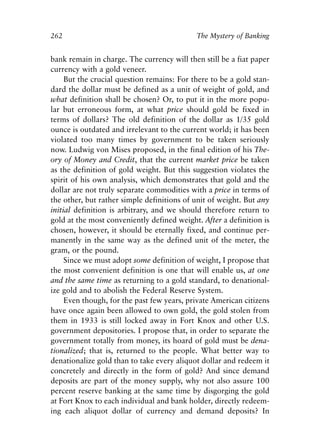 Chapter Seventeen.qxp   8/4/2008   11:38 AM   Page 262




            262                                          The Mystery of Banking


            bank remain in charge. The currency will then still be a fiat paper
            currency with a gold veneer.
                 But the crucial question remains: For there to be a gold stan-
            dard the dollar must be defined as a unit of weight of gold, and
            what definition shall be chosen? Or, to put it in the more popu-
            lar but erroneous form, at what price should gold be fixed in
            terms of dollars? The old definition of the dollar as 1/35 gold
            ounce is outdated and irrelevant to the current world; it has been
            violated too many times by government to be taken seriously
            now. Ludwig von Mises proposed, in the final edition of his The-
            ory of Money and Credit, that the current market price be taken
            as the definition of gold weight. But this suggestion violates the
            spirit of his own analysis, which demonstrates that gold and the
            dollar are not truly separate commodities with a price in terms of
            the other, but rather simple definitions of unit of weight. But any
            initial definition is arbitrary, and we should therefore return to
            gold at the most conveniently defined weight. After a definition is
            chosen, however, it should be eternally fixed, and continue per-
            manently in the same way as the defined unit of the meter, the
            gram, or the pound.
                 Since we must adopt some definition of weight, I propose that
            the most convenient definition is one that will enable us, at one
            and the same time as returning to a gold standard, to denational-
            ize gold and to abolish the Federal Reserve System.
                 Even though, for the past few years, private American citizens
            have once again been allowed to own gold, the gold stolen from
            them in 1933 is still locked away in Fort Knox and other U.S.
            government depositories. I propose that, in order to separate the
            government totally from money, its hoard of gold must be dena-
            tionalized; that is, returned to the people. What better way to
            denationalize gold than to take every aliquot dollar and redeem it
            concretely and directly in the form of gold? And since demand
            deposits are part of the money supply, why not also assure 100
            percent reserve banking at the same time by disgorging the gold
            at Fort Knox to each individual and bank holder, directly redeem-
            ing each aliquot dollar of currency and demand deposits? In
 