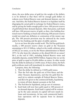 Chapter Seventeen.qxp    8/4/2008   11:38 AM   Page 263




            Conclusion                                                        263


            short, the new dollar price of gold (or the weight of the dollar),
            is to be defined so that there will be enough gold dollars to
            redeem every Federal Reserve note and demand deposit, one for
            one. And then, the Federal Reserve System is to liquidate itself by
            disgorging the actual gold in exchange for Federal Reserve notes,
            and by giving the banks enough gold to have 100 percent reserve
            of gold behind their demand deposits. After that point, each bank
            will have 100 percent reserve of gold, so that a law holding frac-
            tional reserve banking as fraud and enforcing 100 percent reserve
            would not entail any deflation or contraction of the money sup-
            ply. The 100 percent provision may be enforced by the courts
            and/or by free banking and the glare of public opinion.
                Let us see how this plan would work. The Fed has gold (tech-
            nically, a 100 percent reserve claim on gold at the Treasury)
            amounting to $11.15 billion, valued at the totally arbitrary price
            of $42.22 an ounce, as set by the Nixon administration in March
            1973. So why keep the valuation at the absurd $42.22 an ounce?
            M-1, at the end of 1981, including Federal Reserve notes and
            checkable deposits, totaled $444.8 billion. Suppose that we set the
            price of gold as equal to $1,696 dollars an ounce. In other words
            that the dollar be defined as 1/1696 ounce. If that is done, the Fed’s
            gold certificate stock will immediately be valued at $444.8 billion.
                I propose, then, the following:
                1. That the dollar be defined as 1/1696 gold ounce.
                2. That the Fed take the gold out of Fort Knox and the
                    other Treasury depositories, and that the gold then be
                    used (a) to redeem outright all Federal Reserve Notes,
                    and (b) to be given to the commercial banks, liquidating
                    in return all their deposit accounts at the Fed.
                3. The Fed then be liquidated, and go out of existence.
                4. Each bank will now have gold equal to 100 percent of
                    its demand deposits. Each bank’s capital will be written
                    up by the same amount; its capital will now match its
                    loans and investments. At last, each commercial bank’s
                    loan operations will be separate from its demand
                    deposits.
 