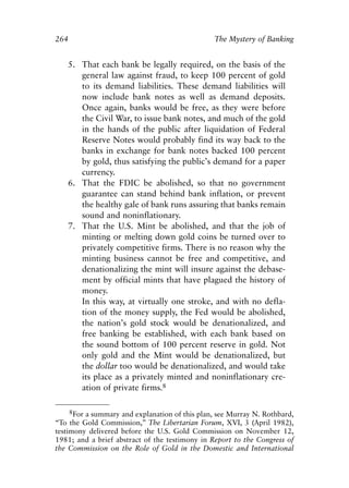 Chapter Seventeen.qxp    8/4/2008    11:38 AM   Page 264




            264                                               The Mystery of Banking


               5. That each bank be legally required, on the basis of the
                  general law against fraud, to keep 100 percent of gold
                  to its demand liabilities. These demand liabilities will
                  now include bank notes as well as demand deposits.
                  Once again, banks would be free, as they were before
                  the Civil War, to issue bank notes, and much of the gold
                  in the hands of the public after liquidation of Federal
                  Reserve Notes would probably find its way back to the
                  banks in exchange for bank notes backed 100 percent
                  by gold, thus satisfying the public’s demand for a paper
                  currency.
               6. That the FDIC be abolished, so that no government
                  guarantee can stand behind bank inflation, or prevent
                  the healthy gale of bank runs assuring that banks remain
                  sound and noninflationary.
               7. That the U.S. Mint be abolished, and that the job of
                  minting or melting down gold coins be turned over to
                  privately competitive firms. There is no reason why the
                  minting business cannot be free and competitive, and
                  denationalizing the mint will insure against the debase-
                  ment by official mints that have plagued the history of
                  money.
                  In this way, at virtually one stroke, and with no defla-
                  tion of the money supply, the Fed would be abolished,
                  the nation’s gold stock would be denationalized, and
                  free banking be established, with each bank based on
                  the sound bottom of 100 percent reserve in gold. Not
                  only gold and the Mint would be denationalized, but
                  the dollar too would be denationalized, and would take
                  its place as a privately minted and noninflationary cre-
                  ation of private firms.8

                  8For a summary and explanation of this plan, see Murray N. Rothbard,
            “To the Gold Commission,” The Libertarian Forum, XVI, 3 (April 1982),
            testimony delivered before the U.S. Gold Commission on November 12,
            1981; and a brief abstract of the testimony in Report to the Congress of
            the Commission on the Role of Gold in the Domestic and International
 