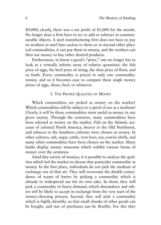 Chapter One.qxp   8/4/2008   11:37 AM   Page 6




            6                                               The Mystery of Banking


            $9,000; clearly, there was a net profit of $1,000 for the month.
            No longer does a firm have to try to add or subtract in commen-
            surable objects. A steel manufacturing firm does not have to pay
            its workers in steel bars useless to them or in myriad other phys-
            ical commodities; it can pay them in money, and the workers can
            then use money to buy other desired products.
                 Furthermore, to know a good’s “price,” one no longer has to
            look at a virtually infinite array of relative quantities: the fish
            price of eggs, the beef price of string, the shoe price of flour, and
            so forth. Every commodity is priced in only one commodity:
            money, and so it becomes easy to compare these single money
            prices of eggs, shoes, beef, or whatever.

                             3. THE PROPER QUALITIES   OF   MONEY

                 Which commodities are picked as money on the market?
            Which commodities will be subject to a spiral of use as a medium?
            Clearly, it will be those commodities most useful as money in any
            given society. Through the centuries, many commodities have
            been selected as money on the market. Fish on the Atlantic sea-
            coast of colonial North America, beaver in the Old Northwest,
            and tobacco in the Southern colonies were chosen as money. In
            other cultures, salt, sugar, cattle, iron hoes, tea, cowrie shells, and
            many other commodities have been chosen on the market. Many
            banks display money museums which exhibit various forms of
            money over the centuries.
                 Amid this variety of moneys, it is possible to analyze the qual-
            ities which led the market to choose that particular commodity as
            money. In the first place, individuals do not pick the medium of
            exchange out of thin air. They will overcome the double coinci-
            dence of wants of barter by picking a commodity which is
            already in widespread use for its own sake. In short, they will
            pick a commodity in heavy demand, which shoemakers and oth-
            ers will be likely to accept in exchange from the very start of the
            money-choosing process. Second, they will pick a commodity
            which is highly divisible, so that small chunks of other goods can
            be bought, and size of purchases can be flexible. For this they
 