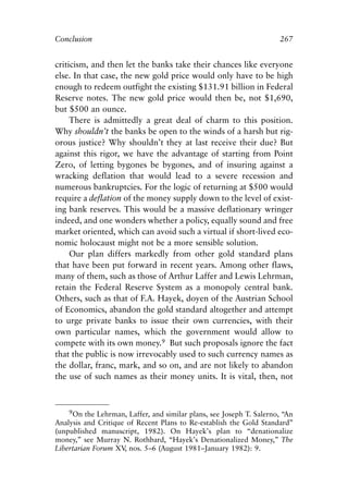 Chapter Seventeen.qxp    8/4/2008   11:38 AM   Page 267




            Conclusion                                                           267


            criticism, and then let the banks take their chances like everyone
            else. In that case, the new gold price would only have to be high
            enough to redeem outfight the existing $131.91 billion in Federal
            Reserve notes. The new gold price would then be, not $1,690,
            but $500 an ounce.
                 There is admittedly a great deal of charm to this position.
            Why shouldn’t the banks be open to the winds of a harsh but rig-
            orous justice? Why shouldn’t they at last receive their due? But
            against this rigor, we have the advantage of starting from Point
            Zero, of letting bygones be bygones, and of insuring against a
            wracking deflation that would lead to a severe recession and
            numerous bankruptcies. For the logic of returning at $500 would
            require a deflation of the money supply down to the level of exist-
            ing bank reserves. This would be a massive deflationary wringer
            indeed, and one wonders whether a policy, equally sound and free
            market oriented, which can avoid such a virtual if short-lived eco-
            nomic holocaust might not be a more sensible solution.
                 Our plan differs markedly from other gold standard plans
            that have been put forward in recent years. Among other flaws,
            many of them, such as those of Arthur Laffer and Lewis Lehrman,
            retain the Federal Reserve System as a monopoly central bank.
            Others, such as that of F.A. Hayek, doyen of the Austrian School
            of Economics, abandon the gold standard altogether and attempt
            to urge private banks to issue their own currencies, with their
            own particular names, which the government would allow to
            compete with its own money.9 But such proposals ignore the fact
            that the public is now irrevocably used to such currency names as
            the dollar, franc, mark, and so on, and are not likely to abandon
            the use of such names as their money units. It is vital, then, not



                9On the Lehrman, Laffer, and similar plans, see Joseph T. Salerno, “An
            Analysis and Critique of Recent Plans to Re-establish the Gold Standard”
            (unpublished manuscript, 1982). On Hayek’s plan to “denationalize
            money,” see Murray N. Rothbard, “Hayek’s Denationalized Money,” The
            Libertarian Forum XV nos. 5–6 (August 1981–January 1982): 9.
                                 ,
 