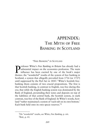 Appendix.qxp    8/4/2008   11:38 AM    Page 269




                                                  APPENDIX:
                                            THE MYTH OF FREE
                                          BANKING IN SCOTLAND

                                  “FREE BANKING”        IN   SCOTLAND



               P
                     rofessor White’s Free Banking in Britain has already had a
                     substantial impact on the economics profession. The main
                     influence has been exerted by one of the book’s major
               themes: the “wonderful” results of the system of free banking in
               Scotland, a system that allegedly prevailed from 1716 (or 1727)
               until suppressed by the Peel Act in 1845.1 White’s Scottish free-
               banking thesis consists of two crucial propositions. The first is
               that Scottish banking, in contrast to English, was free during this
               era; that while the English banking system was dominated by the
               Bank of England, pyramiding their notes and deposits on top of
               the liabilities of that central bank, the Scottish system, in stark
               contrast, was free of the Bank of England. In White’s words, Scot-
               land “rather maintained a system of ‘each tub on its own bottom.’
               Each bank held onto its own specie reserves.”2


                  1On “wonderful” results, see White, Free Banking, p. xiii.
                  2Ibid., p. 43.


                                                  269
 