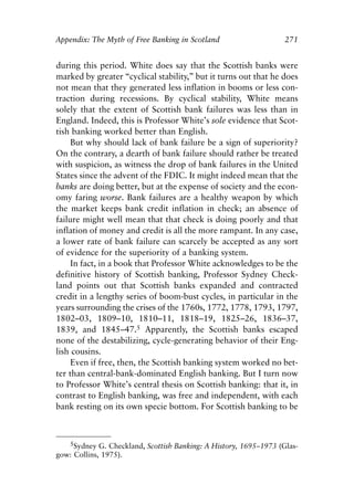 Appendix.qxp    8/4/2008   11:38 AM   Page 271




               Appendix: The Myth of Free Banking in Scotland                    271


               during this period. White does say that the Scottish banks were
               marked by greater “cyclical stability,” but it turns out that he does
               not mean that they generated less inflation in booms or less con-
               traction during recessions. By cyclical stability, White means
               solely that the extent of Scottish bank failures was less than in
               England. Indeed, this is Professor White’s sole evidence that Scot-
               tish banking worked better than English.
                    But why should lack of bank failure be a sign of superiority?
               On the contrary, a dearth of bank failure should rather be treated
               with suspicion, as witness the drop of bank failures in the United
               States since the advent of the FDIC. It might indeed mean that the
               banks are doing better, but at the expense of society and the econ-
               omy faring worse. Bank failures are a healthy weapon by which
               the market keeps bank credit inflation in check; an absence of
               failure might well mean that that check is doing poorly and that
               inflation of money and credit is all the more rampant. In any case,
               a lower rate of bank failure can scarcely be accepted as any sort
               of evidence for the superiority of a banking system.
                    In fact, in a book that Professor White acknowledges to be the
               definitive history of Scottish banking, Professor Sydney Check-
               land points out that Scottish banks expanded and contracted
               credit in a lengthy series of boom-bust cycles, in particular in the
               years surrounding the crises of the 1760s, 1772, 1778, 1793, 1797,
               1802–03, 1809–10, 1810–11, 1818–19, 1825–26, 1836–37,
               1839, and 1845–47.5 Apparently, the Scottish banks escaped
               none of the destabilizing, cycle-generating behavior of their Eng-
               lish cousins.
                    Even if free, then, the Scottish banking system worked no bet-
               ter than central-bank-dominated English banking. But I turn now
               to Professor White’s central thesis on Scottish banking: that it, in
               contrast to English banking, was free and independent, with each
               bank resting on its own specie bottom. For Scottish banking to be



                  5Sydney G. Checkland, Scottish Banking: A History, 1695–1973 (Glas-
               gow: Collins, 1975).
 