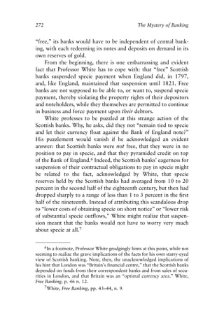 Appendix.qxp     8/4/2008     11:38 AM    Page 272




               272                                                  The Mystery of Banking


               “free,” its banks would have to be independent of central bank-
               ing, with each redeeming its notes and deposits on demand in its
               own reserves of gold.
                   From the beginning, there is one embarrassing and evident
               fact that Professor White has to cope with: that “free” Scottish
               banks suspended specie payment when England did, in 1797,
               and, like England, maintained that suspension until 1821. Free
               banks are not supposed to be able to, or want to, suspend specie
               payment, thereby violating the property rights of their depositors
               and noteholders, while they themselves are permitted to continue
               in business and force payment upon their debtors.
                   White professes to be puzzled at this strange action of the
               Scottish banks. Why, he asks, did they not “remain tied to specie
               and let their currency float against the Bank of England note?”
               His puzzlement would vanish if he acknowledged an evident
               answer: that Scottish banks were not free, that they were in no
               position to pay in specie, and that they pyramided credit on top
               of the Bank of England.6 Indeed, the Scottish banks’ eagerness for
               suspension of their contractual obligations to pay in specie might
               be related to the fact, acknowledged by White, that specie
               reserves held by the Scottish banks had averaged from 10 to 20
               percent in the second half of the eighteenth century, but then had
               dropped sharply to a range of less than 1 to 3 percent in the first
               half of the nineteenth. Instead of attributing this scandalous drop
               to “lower costs of obtaining specie on short notice” or “lower risk
               of substantial specie outflows,” White might realize that suspen-
               sion meant that the banks would not have to worry very much
               about specie at all.7


                     6In a footnote, Professor White grudgingly hints at this point, while not
               seeming to realize the grave implications of the facts for his own starry-eyed
               view of Scottish banking. Note, then, the unacknowledged implications of
               his hint that London was “Britain’s financial centre,” that the Scottish banks
               depended on funds from their correspondent banks and from sales of secu-
               rities in London, and that Britain was an “optimal currency area.” White,
               Free Banking, p. 46 n. 12.
                    7White, Free Banking, pp. 43–44, n. 9.
 