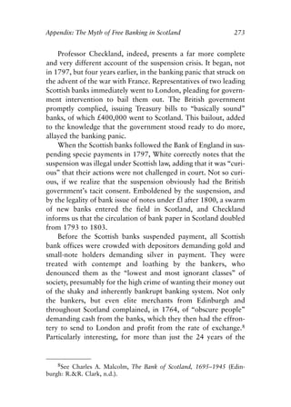 Appendix.qxp    8/4/2008   11:38 AM   Page 273




               Appendix: The Myth of Free Banking in Scotland                  273


                   Professor Checkland, indeed, presents a far more complete
               and very different account of the suspension crisis. It began, not
               in 1797, but four years earlier, in the banking panic that struck on
               the advent of the war with France. Representatives of two leading
               Scottish banks immediately went to London, pleading for govern-
               ment intervention to bail them out. The British government
               promptly complied, issuing Treasury bills to “basically sound”
               banks, of which £400,000 went to Scotland. This bailout, added
               to the knowledge that the government stood ready to do more,
               allayed the banking panic.
                   When the Scottish banks followed the Bank of England in sus-
               pending specie payments in 1797, White correctly notes that the
               suspension was illegal under Scottish law, adding that it was “curi-
               ous” that their actions were not challenged in court. Not so curi-
               ous, if we realize that the suspension obviously had the British
               government’s tacit consent. Emboldened by the suspension, and
               by the legality of bank issue of notes under £l after 1800, a swarm
               of new banks entered the field in Scotland, and Checkland
               informs us that the circulation of bank paper in Scotland doubled
               from 1793 to 1803.
                   Before the Scottish banks suspended payment, all Scottish
               bank offices were crowded with depositors demanding gold and
               small-note holders demanding silver in payment. They were
               treated with contempt and loathing by the bankers, who
               denounced them as the “lowest and most ignorant classes” of
               society, presumably for the high crime of wanting their money out
               of the shaky and inherently bankrupt banking system. Not only
               the bankers, but even elite merchants from Edinburgh and
               throughout Scotland complained, in 1764, of “obscure people”
               demanding cash from the banks, which they then had the effron-
               tery to send to London and profit from the rate of exchange.8
               Particularly interesting, for more than just the 24 years of the


                   8See Charles A. Malcolm, The Bank of Scotland, 1695–1945 (Edin-
               burgh: R.&R. Clark, n.d.).
 