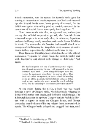 Appendix.qxp    8/4/2008      11:38 AM    Page 274




               274                                                  The Mystery of Banking


               British suspension, was the reason the Scottish banks gave for
               turning to suspension of specie payments. As Checkland summed
               up, the Scottish banks were “most gravely threatened, for the
               inhibitions against demanding gold, so carefully nurtured in the
               customers of Scottish banks, was rapidly breaking down.”9
                   Now I come to the nub: that, as a general rule, and not just
               during the official suspension period, the Scottish banks
               redeemed in specie in name only; that, in substance, depositors
               and note holders generally could not redeem the banks’ liabilities
               in specie. The reason that the Scottish banks could afford to be
               outrageously inflationary, i.e. keep their specie reserves at a min-
               imum, is that, in practice, they did not really have to pay.
                   Thus, Professor Checkland notes that, long before the official
               suspension, “requests for specie [from the Scottish banks] met
               with disapproval and almost with charges of disloyalty.” And
               again:

                        The Scottish system was one of continuous partial suspen-
                        sion of specie payments. No one really expected to be able
                        to enter a Scots bank . . . with a large holding of notes and
                        receive the equivalent immediately in gold or silver. They
                        expected, rather, an argument, or even a rebuff. At best they
                        would get a little specie and perhaps bills on London. If they
                        made serious trouble, the matter would be noted and they
                        would find the obtaining of credit more difficult in future.10

                   At one point, during the 1750s, a bank war was waged
               between a cartel of Glasgow banks, which habitually redeemed in
               London bills rather than specie, and the banks in Edinburgh. The
               Edinburgh banks set up a private Glasgow banker, Archibald Trot-
               ter, with a supply of notes on Glasgow banks, and Trotter
               demanded that the banks of his city redeem them, as promised, in
               specie. The Glasgow banks delayed and dragged their feet, until




                     9Checkland, Scottish Banking, p. 221.
                     10Checkland, Scottish Banking, pp. 184–85.
 