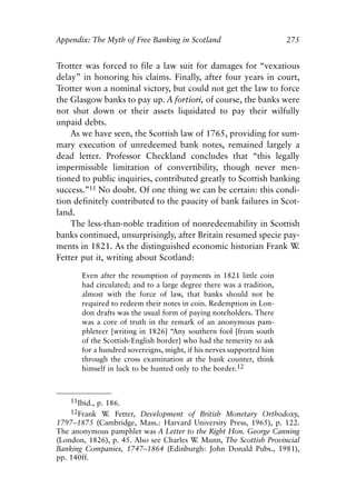 Appendix.qxp    8/4/2008   11:38 AM    Page 275




               Appendix: The Myth of Free Banking in Scotland                        275


               Trotter was forced to file a law suit for damages for “vexatious
               delay” in honoring his claims. Finally, after four years in court,
               Trotter won a nominal victory, but could not get the law to force
               the Glasgow banks to pay up. A fortiori, of course, the banks were
               not shut down or their assets liquidated to pay their wilfully
               unpaid debts.
                   As we have seen, the Scottish law of 1765, providing for sum-
               mary execution of unredeemed bank notes, remained largely a
               dead letter. Professor Checkland concludes that “this legally
               impermissible limitation of convertibility, though never men-
               tioned to public inquiries, contributed greatly to Scottish banking
               success.”11 No doubt. Of one thing we can be certain: this condi-
               tion definitely contributed to the paucity of bank failures in Scot-
               land.
                   The less-than-noble tradition of nonredeemability in Scottish
               banks continued, unsurprisingly, after Britain resumed specie pay-
               ments in 1821. As the distinguished economic historian Frank W     .
               Fetter put it, writing about Scotland:

                      Even after the resumption of payments in 1821 little coin
                      had circulated; and to a large degree there was a tradition,
                      almost with the force of law, that banks should not be
                      required to redeem their notes in coin. Redemption in Lon-
                      don drafts was the usual form of paying noteholders. There
                      was a core of truth in the remark of an anonymous pam-
                      phleteer [writing in 1826] “Any southern fool [from south
                      of the Scottish-English border] who had the temerity to ask
                      for a hundred sovereigns, might, if his nerves supported him
                      through the cross examination at the bank counter, think
                      himself in luck to be hunted only to the border.12



                   11Ibid., p. 186.
                   12Frank W Fetter, Development of British Monetary Orthodoxy,
                                .
               1797–1875 (Cambridge, Mass.: Harvard University Press, 1965), p. 122.
               The anonymous pamphlet was A Letter to the Right Hon. George Canning
               (London, 1826), p. 45. Also see Charles W Munn, The Scottish Provincial
                                                        .
               Banking Companies, 1747–1864 (Edinburgh: John Donald Pubs., 1981),
               pp. 140ff.
 