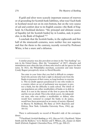 Appendix.qxp     8/4/2008    11:38 AM    Page 276




               276                                                 The Mystery of Banking


                    If gold and silver were scarcely important sources of reserves
               or of grounding for Scottish bank liabilities, what was? Each bank
               in Scotland stood not on its own bottom, but on the very source
               of aid and comfort dear to its English cousins—the Bank of Eng-
               land. As Checkland declares: “the principal and ultimate source
               of liquidity [of the Scottish banks] lay in London, and, in partic-
               ular, in the Bank of England.”13
                    I conclude that the Scottish banks, in the eighteenth and first
               half of the nineteenth centuries, were neither free nor superior,
               and that the thesis to the contrary, recently revived by Professor
               White, is but a snare and a delusion.




                    A similar practice was also prevalent at times in the “free-banking” sys-
               tem in the United States. After the “resumption” of 1817, obstacles and
               intimidation were often the fate of those who tried to ask for specie for their
               notes. In 1821, the Philadelphia merchant, economist and state Senator
               Condy Raguet perceptively wrote to David Ricardo:

                      You state in your letter that you find it difficult to compre-
                      hend why persons who had a right to demand coin from the
                      Banks in payment of their notes, so long forebore to exercise
                      it. This no doubt appears paradoxical to one who resides in
                      a country where an act of parliament was necessary to pro-
                      tect a bank, but the difficulty is easily solved. The whole of
                      our population are either stockholders of banks or in debt to
                      them. It is not in the interest of the first to press the banks
                      and the rest are afraid. This is the whole secret. An independ-
                      ent man, who was neither a stockholder or debtor, who
                      would have ventured to compel the banks to do justice,
                      would have been persecuted as an enemy of society. (Quoted
                      in Murray N. Rothbard, The Panic of 1819: Reactions and
                      Policies, New York: Columbia University Press, 1962, pp.
                      10–11)

                   There is unfortunately no record of Ricardo’s side of the correspon-
               dence.
                   13Checkland, Scottish Banking, p. 432. Also see S.G. Checkland, “Adam
               Smith and the Bankers,” in A. Skinner and T. Wilson, eds., Essays on Adam
               Smith (Oxford, England: Clarendon Press, 1975), pp. 504–23.
 
