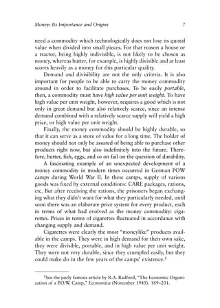 Chapter One.qxp   8/4/2008   11:37 AM   Page 7




            Money: Its Importance and Origins                                       7


            need a commodity which technologically does not lose its quotal
            value when divided into small pieces. For that reason a house or
            a tractor, being highly indivisible, is not likely to be chosen as
            money, whereas butter, for example, is highly divisible and at least
            scores heavily as a money for this particular quality.
                Demand and divisibility are not the only criteria. It is also
            important for people to be able to carry the money commodity
            around in order to facilitate purchases. To be easily portable,
            then, a commodity must have high value per unit weight. To have
            high value per unit weight, however, requires a good which is not
            only in great demand but also relatively scarce, since an intense
            demand combined with a relatively scarce supply will yield a high
            price, or high value per unit weight.
                Finally, the money commodity should be highly durable, so
            that it can serve as a store of value for a long time. The holder of
            money should not only be assured of being able to purchase other
            products right now, but also indefinitely into the future. There-
            fore, butter, fish, eggs, and so on fail on the question of durability.
                A fascinating example of an unexpected development of a
            money commodity in modern times occurred in German POW
            camps during World War II. In these camps, supply of various
            goods was fixed by external conditions: CARE packages, rations,
            etc. But after receiving the rations, the prisoners began exchang-
            ing what they didn’t want for what they particularly needed, until
            soon there was an elaborate price system for every product, each
            in terms of what had evolved as the money commodity: ciga-
            rettes. Prices in terms of cigarettes fluctuated in accordance with
            changing supply and demand.
                Cigarettes were clearly the most “moneylike” products avail-
            able in the camps. They were in high demand for their own sake,
            they were divisible, portable, and in high value per unit weight.
            They were not very durable, since they crumpled easily, but they
            could make do in the few years of the camps’ existence.1


                 1See the justly famous article by R.A. Radford, “The Economic Organi-
            zation of a P.O.W Camp,” Economica (November 1945): 189–201.
                               .
 