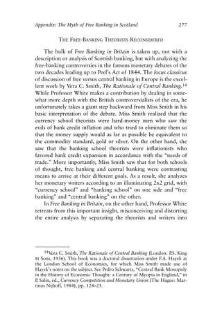 Appendix.qxp    8/4/2008    11:38 AM   Page 277




               Appendix: The Myth of Free Banking in Scotland                       277


                           THE FREE-BANKING THEORISTS RECONSIDERED

                   The bulk of Free Banking in Britain is taken up, not with a
               description or analysis of Scottish banking, but with analyzing the
               free-banking controversies in the famous monetary debates of the
               two decades leading up to Peel’s Act of 1844. The locus classicus
               of discussion of free versus central banking in Europe is the excel-
               lent work by Vera C. Smith, The Rationale of Central Banking.14
               While Professor White makes a contribution by dealing in some-
               what more depth with the British controversialists of the era, he
               unfortunately takes a giant step backward from Miss Smith in his
               basic interpretation of the debate. Miss Smith realized that the
               currency school theorists were hard-money men who saw the
               evils of bank credit inflation and who tried to eliminate them so
               that the money supply would as far as possible be equivalent to
               the commodity standard, gold or silver. On the other hand, she
               saw that the banking school theorists were inflationists who
               favored bank credit expansion in accordance with the “needs of
               trade.” More importantly, Miss Smith saw that for both schools
               of thought, free banking and central banking were contrasting
               means to arrive at their different goals. As a result, she analyzes
               her monetary writers according to an illuminating 2x2 grid, with
               “currency school” and “banking school” on one side and “free
               banking” and “central banking” on the other.
                   In Free Banking in Britain, on the other hand, Professor White
               retreats from this important insight, misconceiving and distorting
               the entire analysis by separating the theorists and writers into




                    14Vera C. Smith, The Rationale of Central Banking (London: P King
                                                                                 .S.
               8t Sons, 1936). This book was a doctoral dissertation under F.A. Hayek at
               the London School of Economics, for which Miss Smith made use of
               Hayek’s notes on the subject. See Pedro Schwartz, “Central Bank Monopoly
               in the History of Economic Thought: a Century of Myopia in England,” in
               P Salin, ed., Currency Competition and Monetary Union (The Hague: Mar-
                .
               tinus Nijhoff, 1984), pp. 124–25.
 