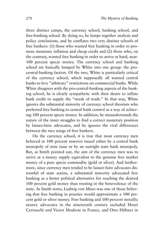 Appendix.qxp    8/4/2008   11:38 AM   Page 278




               278                                         The Mystery of Banking


               three distinct camps, the currency school, banking school, and
               free-banking school. By doing so, he lumps together analysis and
               policy conclusions, and he conflates two very distinct schools of
               free bankers: (1) those who wanted free banking in order to pro-
               mote monetary inflation and cheap credit and (2) those who, on
               the contrary, wanted free banking in order to arrive at hard, near-
               100 percent specie money. The currency school and banking
               school are basically lumped by White into one group: the pro-
               central-banking faction. Of the two, White is particularly critical
               of the currency school, which supposedly all wanted central
               banks to levy “arbitrary” restrictions on commercial banks. While
               White disagrees with the pro-central-banking aspects of the bank-
               ing school, he is clearly sympathetic with their desire to inflate
               bank credit to supply the “needs of trade.” In that way, White
               ignores the substantial minority of currency school theorists who
               preferred free banking to central bank control as a way of achiev-
               ing 100 percent specie money. In addition, he misunderstands the
               nature of the inner struggles to find a correct monetary position
               by laissez-faire advocates, and he ignores the vital differences
               between the two wings of free bankers.
                   On the currency school, it is true that most currency men
               believed in 100 percent reserves issued either by a central bank
               monopoly of note issue or by an outright state bank monopoly.
               But, as Smith pointed out, the aim of the currency men was to
               arrive at a money supply equivalent to the genuine free market
               money of a pure specie commodity (gold or silver). And further-
               more, since currency men tended to be laissez-faire advocates dis-
               trustful of state action, a substantial minority advocated free
               banking as a better political alternative for reaching the desired
               100 percent gold money than trusting in the benevolence of the
               state. As Smith notes, Ludwig von Mises was one of those believ-
               ing that free banking in practice would approximate a 100 per-
               cent gold or silver money. Free banking and 100 percent metallic
               money advocates in the nineteenth century included Henri
               Cernuschi and Victor Modeste in France, and Otto Hübner in
 