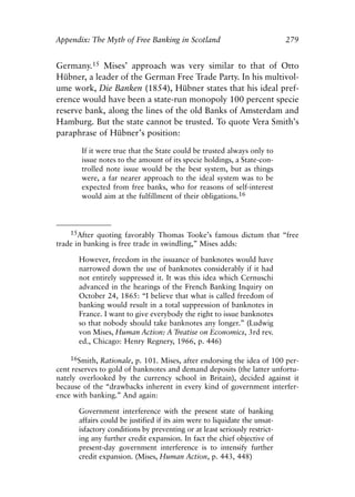 Appendix.qxp    8/4/2008     11:38 AM     Page 279




               Appendix: The Myth of Free Banking in Scotland                              279


               Germany.15 Mises’ approach was very similar to that of Otto
               Hübner, a leader of the German Free Trade Party. In his multivol-
               ume work, Die Banken (1854), Hübner states that his ideal pref-
               erence would have been a state-run monopoly 100 percent specie
               reserve bank, along the lines of the old Banks of Amsterdam and
               Hamburg. But the state cannot be trusted. To quote Vera Smith’s
               paraphrase of Hübner’s position:

                       If it were true that the State could be trusted always only to
                       issue notes to the amount of its specie holdings, a State-con-
                       trolled note issue would be the best system, but as things
                       were, a far nearer approach to the ideal system was to be
                       expected from free banks, who for reasons of self-interest
                       would aim at the fulfillment of their obligations.16



                   15After quoting favorably Thomas Tooke’s famous dictum that “free
               trade in banking is free trade in swindling,” Mises adds:

                      However, freedom in the issuance of banknotes would have
                      narrowed down the use of banknotes considerably if it had
                      not entirely suppressed it. It was this idea which Cernuschi
                      advanced in the hearings of the French Banking Inquiry on
                      October 24, 1865: “I believe that what is called freedom of
                      banking would result in a total suppression of banknotes in
                      France. I want to give everybody the right to issue banknotes
                      so that nobody should take banknotes any longer.” (Ludwig
                      von Mises, Human Action: A Treatise on Economics, 3rd rev.
                      ed., Chicago: Henry Regnery, 1966, p. 446)

                   16Smith, Rationale, p. 101. Mises, after endorsing the idea of 100 per-
               cent reserves to gold of banknotes and demand deposits (the latter unfortu-
               nately overlooked by the currency school in Britain), decided against it
               because of the “drawbacks inherent in every kind of government interfer-
               ence with banking.” And again:

                      Government interference with the present state of banking
                      affairs could be justified if its aim were to liquidate the unsat-
                      isfactory conditions by preventing or at least seriously restrict-
                      ing any further credit expansion. In fact the chief objective of
                      present-day government interference is to intensify further
                      credit expansion. (Mises, Human Action, p. 443, 448)
 