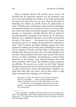 Appendix.qxp    8/4/2008      11:38 AM    Page 280




               280                                                   The Mystery of Banking


                    Henri Cernuschi desired 100 percent specie money. He
               declared that the important question was not monopoly note
               issue versus free banking, but whether or not bank notes should
               be issued at all. His answer was no, since “they had the effect of
               despoiling the holders of metallic money by depreciating its
               value.” All bank notes, all fiduciary media, should be eliminated.
               An important follower of Cernuschi’s in France was Victor Mod-
               este, whom Vera Smith erroneously dismisses as having “the same
               attitude” as Cernuschi’s. Actually, Modeste did not adopt the
               free-banking policy conclusion of his mentor. In the first place,
               Modeste was a dedicated libertarian who frankly declared that
               the state is “the master . . . the obstacle, the enemy” and whose
               announced goal was to replace all government by “self-govern-
               ment.” Like Cernuschi and Mises, Modeste agreed that freely
               competitive banking was far better than administrative state con-
               trol or regulation of banks. And like Mises a half-century later
               (and like most American currency men at the time), Modeste real-
               ized that demand deposits, like bank notes beyond 100 percent
               reserves, are illicit, fraudulent, and inflationary as well as being
               generators of the business cycle. Demand deposits, like bank
               notes, constitute “false money.” But Modeste’s policy conclusion
               was different. His answer was to point out that “false” demand
               liabilities that pretend to be but cannot be converted into gold are
               in reality tantamount to fraud and embezzlement. Modeste con-
               cludes that false titles and values, such as false claims to gold
               under fractional-reserve banking, are at all times

                        equivalent to theft; that theft in all its forms everywhere
                        deserves its penalties . . . that every bank administrator . . .
                        must be warned that to pass as value where there is no value
                        . . . to subscribe to an engagement that cannot be accom-
                        plished . . . are criminal acts which should be relieved under
                        the criminal law.17


                     17Victor Modeste, “Le Billet des banques d’emission est-il fausse mon-
               naie?” [Are Bank Notes False Money?] Journal des economistes 4 (October
               1866), pp. 77–78 (Translation mine). Also see Henri Cernuschi, Contre le
               billet de banque (1866).
 