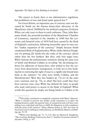 Appendix.qxp     8/4/2008    11:38 AM    Page 281




               Appendix: The Myth of Free Banking in Scotland                            281


                   The answer to fraud, then, is not administrative regulation,
               but prohibition of tort and fraud under general law.18
                   For Great Britain, an important case of currency men not dis-
               cussed by Smith are the famous laissez-faire advocates of the
               Manchester school. Hobbled by his artificial categories, Professor
               White can only react to them in total confusion. Thus, John Ben-
               jamin Smith, the powerful president of the Manchester Chamber
               of Commerce, reported to the chamber in 1840 that the eco-
               nomic and financial crisis of 1839 had been caused by the Bank
               of England’s contraction, following inexorably upon its own ear-
               lier “undue expansion of the currency.” Simply because Smith
               condemned Bank of England policy, White chides Marion Daugh-
               erty for putting J.B. Smith into the ranks of the currency school
               rather than the free bankers. But then, only four pages later,
               White laments the parliamentary testimony during the same year
               of Smith and Richard Cobden as revealing “the developing ten-
               dency for adherents of laissez-faire, who wished to free the cur-
               rency from discretionary management, to look not to free bank-
               ing but to restricting the right of issue to a rigidly rule-bound state
               bank as the solution.” So what were Smith, Cobden, and the
               Manchesterites? Were they free bankers (p. 71) or—in the same
               year—currency men (p. 75), or what? But how could they have
               been currency men, since White has defined the latter as people
               who want total power to accrue to the Bank of England? White
               avoids this question by simply not listing Smith or Cobden in his


                    18This policy conclusion is completely consistent with Mises’ objective:
               “What is needed to prevent any further credit expansion is to place the
               banking business under the general rules of commercial and civil laws com-
               pelling every individual and firm to fulfill all obligations in full compliance
               with the terms of the contract.” Mises, Human Action, p. 443. For more on
               fractional-reserve banking as embezzlement, see Rothbard, Mystery of Bank-
               ing, pp. 91–95.
                    19White, Free Banking, pp. 71, 75, 135. Also see Marion R. Daugherty,
               “The Currency-Banking Controversy, Part I,” Southern Economic Journal 9
               (October 1942), p. 147.
 